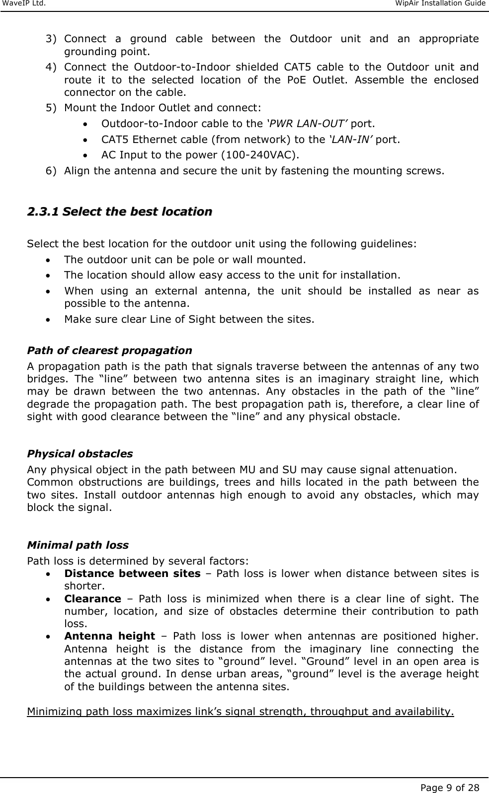     WaveIP Ltd.                               WipAir Installation Guide Page 9 of 28 3) Connect  a  ground  cable  between  the  Outdoor  unit  and  an  appropriate grounding point. 4) Connect  the  Outdoor-to-Indoor  shielded  CAT5  cable  to  the  Outdoor  unit  and route  it  to  the  selected  location  of  the  PoE  Outlet.  Assemble  the  enclosed connector on the cable. 5) Mount the Indoor Outlet and connect: • Outdoor-to-Indoor cable to the ‘PWR LAN-OUT’ port.  • CAT5 Ethernet cable (from network) to the ‘LAN-IN’ port. • AC Input to the power (100-240VAC). 6) Align the antenna and secure the unit by fastening the mounting screws.   22..33..11  SSeelleecctt  tthhee  bbeesstt  llooccaattiioonn   Select the best location for the outdoor unit using the following guidelines: • The outdoor unit can be pole or wall mounted.  • The location should allow easy access to the unit for installation. • When  using  an  external  antenna,  the  unit  should  be  installed  as  near  as possible to the antenna. • Make sure clear Line of Sight between the sites.   Path of clearest propagation A propagation path is the path that signals traverse between the antennas of any two bridges.  The  “line”  between  two  antenna  sites  is  an  imaginary  straight  line,  which may  be  drawn  between  the  two  antennas.  Any  obstacles  in  the  path  of  the  “line” degrade the propagation path. The best propagation path is, therefore, a clear line of sight with good clearance between the “line” and any physical obstacle.   Physical obstacles Any physical object in the path between MU and SU may cause signal attenuation. Common  obstructions  are  buildings,  trees  and  hills  located  in  the  path  between  the two  sites.  Install  outdoor  antennas  high  enough  to  avoid  any  obstacles,  which  may block the signal.   Minimal path loss Path loss is determined by several factors: • Distance between sites – Path loss is lower when distance between sites is shorter. • Clearance  –  Path  loss  is  minimized  when  there  is  a  clear  line  of  sight.  The number,  location,  and  size  of  obstacles  determine  their  contribution  to  path loss. • Antenna  height  –  Path  loss  is  lower  when  antennas  are  positioned  higher. Antenna  height  is  the  distance  from  the  imaginary  line  connecting  the antennas at the two sites to “ground” level. “Ground” level in an open area is the actual ground. In dense urban areas, “ground” level is the average height of the buildings between the antenna sites.   Minimizing path loss maximizes link’s signal strength, throughput and availability.   