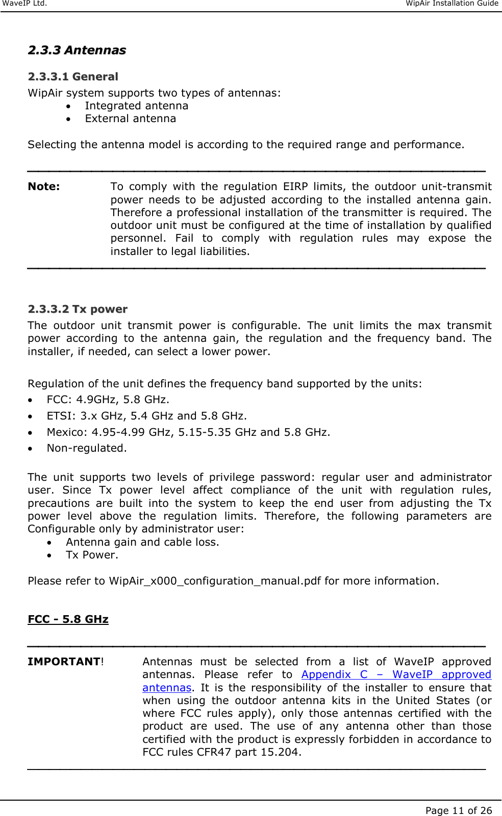     WaveIP Ltd.                               WipAir Installation Guide Page 11 of 26 22..33..33  AAnntteennnnaass  22..33..33..11  GGeenneerraall  WipAir system supports two types of antennas:  • Integrated antenna  • External antenna  Selecting the antenna model is according to the required range and performance.   Note:  To  comply  with  the  regulation  EIRP  limits,  the  outdoor  unit-transmit power  needs  to  be  adjusted  according  to  the  installed  antenna  gain.  Therefore a professional installation of the transmitter is required. The outdoor unit must be configured at the time of installation by qualified personnel.  Fail  to  comply  with  regulation  rules  may  expose  the installer to legal liabilities.   22..33..33..22  TTxx  ppoowweerr  The  outdoor  unit  transmit  power  is  configurable.  The  unit  limits  the  max  transmit power  according  to  the  antenna  gain,  the  regulation  and  the  frequency  band.  The installer, if needed, can select a lower power.  Regulation of the unit defines the frequency band supported by the units: • FCC: 4.9GHz, 5.8 GHz. • ETSI: 3.x GHz, 5.4 GHz and 5.8 GHz. • Mexico: 4.95-4.99 GHz, 5.15-5.35 GHz and 5.8 GHz. • Non-regulated.  The  unit  supports  two  levels  of  privilege  password:  regular  user  and  administrator user.  Since  Tx  power  level  affect  compliance  of  the  unit  with  regulation  rules, precautions  are  built  into  the  system  to  keep  the  end  user  from  adjusting  the  Tx power  level  above  the  regulation  limits.  Therefore,  the  following  parameters  are Configurable only by administrator user: • Antenna gain and cable loss. • Tx Power.  Please refer to WipAir_x000_configuration_manual.pdf for more information.   FCC - 5.8 GHz   IMPORTANT!     Antennas  must  be  selected  from  a  list  of  WaveIP  approved antennas.  Please  refer  to  Appendix  C  –  WaveIP  approved antennas.  It  is  the  responsibility  of  the  installer  to  ensure  that when  using  the  outdoor  antenna  kits  in  the  United  States  (or where  FCC  rules  apply),  only  those  antennas  certified  with  the product  are  used.  The  use  of  any  antenna  other  than  those certified with the product is expressly forbidden in accordance to FCC rules CFR47 part 15.204.  