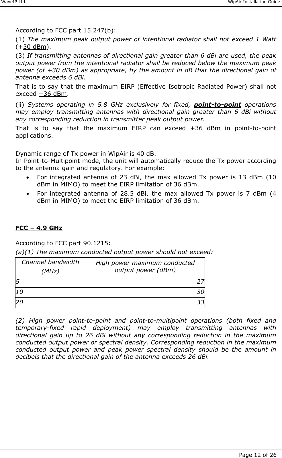     WaveIP Ltd.                               WipAir Installation Guide Page 12 of 26  According to FCC part 15.247(b): (1) The maximum peak output power of intentional radiator shall not  exceed 1 Watt (+30 dBm).  (3) If transmitting antennas of directional gain greater than 6 dBi are used, the peak output power from the intentional radiator shall be reduced below the maximum peak power (of +30 dBm) as appropriate, by the amount in dB that the directional gain of antenna exceeds 6 dBi.  That is to say  that the maximum  EIRP (Effective Isotropic Radiated  Power) shall  not exceed +36 dBm.  (ii)  Systems  operating  in  5.8  GHz  exclusively  for  fixed,  point-to-point  operations may  employ  transmitting  antennas  with  directional  gain  greater  than  6  dBi  without any corresponding reduction in transmitter peak output power.  That  is  to  say  that  the  maximum  EIRP  can  exceed  +36  dBm  in  point-to-point applications.   Dynamic range of Tx power in WipAir is 40 dB.  In Point-to-Multipoint mode, the unit will automatically reduce the Tx power according to the antenna gain and regulatory. For example:  • For  integrated  antenna  of  23  dBi,  the  max  allowed  Tx  power  is  13  dBm  (10 dBm in MIMO) to meet the EIRP limitation of 36 dBm. • For  integrated  antenna  of  28.5  dBi,  the  max  allowed  Tx  power  is  7  dBm  (4 dBm in MIMO) to meet the EIRP limitation of 36 dBm.   FCC – 4.9 GHz  According to FCC part 90.1215: (a)(1) The maximum conducted output power should not exceed: Channel bandwidth  (MHz) High power maximum conducted output power (dBm) 5  27 10  30 20  33 (2)  High  power  point-to-point  and  point-to-multipoint  operations  (both  fixed  and temporary-fixed  rapid  deployment)  may  employ  transmitting  antennas  with directional  gain  up  to  26  dBi  without  any  corresponding  reduction  in  the  maximum conducted output power or spectral density. Corresponding reduction in the maximum conducted  output  power  and  peak  power  spectral  density  should  be  the  amount  in decibels that the directional gain of the antenna exceeds 26 dBi.        