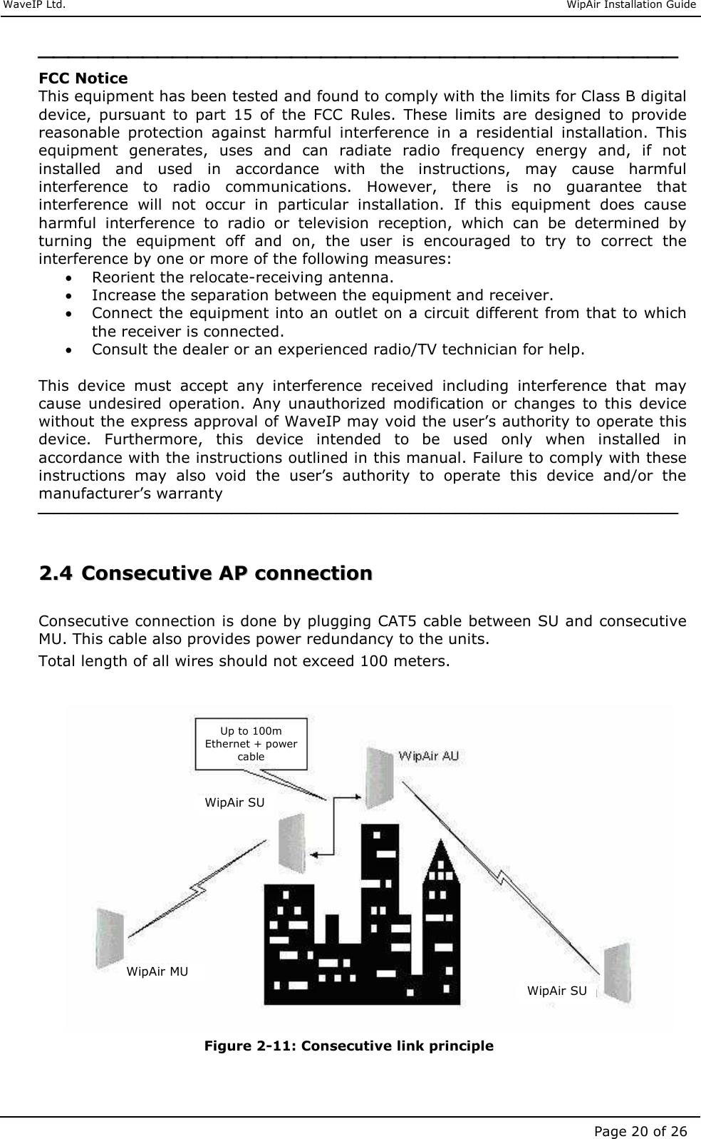     WaveIP Ltd.                               WipAir Installation Guide Page 20 of 26  FCC Notice This equipment has been tested and found to comply with the limits for Class B digital device,  pursuant  to  part  15  of  the  FCC  Rules.  These  limits  are  designed  to  provide reasonable  protection  against  harmful  interference  in  a  residential  installation.  This equipment  generates,  uses  and  can  radiate  radio  frequency  energy  and,  if  not installed  and  used  in  accordance  with  the  instructions,  may  cause  harmful interference  to  radio  communications.  However,  there  is  no  guarantee  that interference  will  not  occur  in  particular  installation.  If  this  equipment  does  cause harmful  interference  to  radio  or  television  reception,  which  can  be  determined  by turning  the  equipment  off  and  on,  the  user  is  encouraged  to  try  to  correct  the interference by one or more of the following measures: • Reorient the relocate-receiving antenna. • Increase the separation between the equipment and receiver. • Connect the equipment into an outlet on a circuit different from that to which the receiver is connected. • Consult the dealer or an experienced radio/TV technician for help.  This  device  must  accept  any  interference  received  including  interference  that  may cause  undesired  operation.  Any  unauthorized  modification  or  changes  to  this  device without the express approval of WaveIP may void the user’s authority to operate this device.  Furthermore,  this  device  intended  to  be  used  only  when  installed  in accordance with the instructions outlined in this manual. Failure to comply with these instructions  may  also  void  the  user’s  authority  to  operate  this  device  and/or  the manufacturer’s warranty    22..44  CCoonnsseeccuuttiivvee  AAPP  ccoonnnneeccttiioonn   Consecutive connection is done by plugging CAT5 cable between SU and consecutive MU. This cable also provides power redundancy to the units.  Total length of all wires should not exceed 100 meters.                 Figure  2-11: Consecutive link principle  WipAir MU WipAir SU WipAir SU Up to 100m Ethernet + power cable 