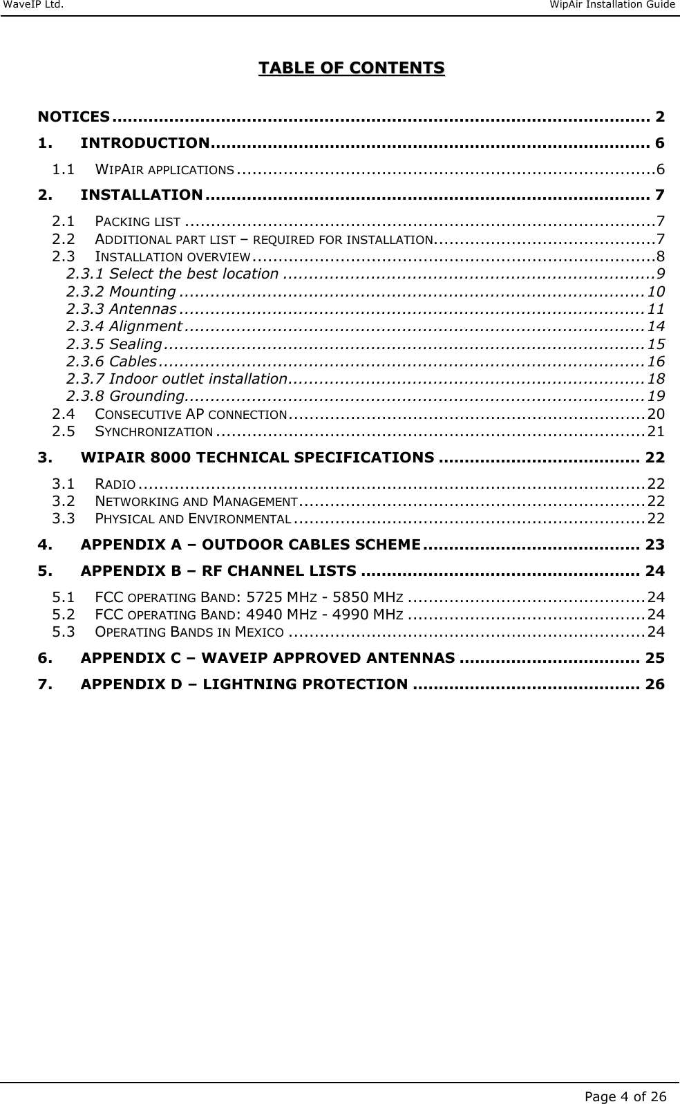     WaveIP Ltd.                               WipAir Installation Guide Page 4 of 26 TTAABBLLEE  OOFF  CCOONNTTEENNTTSS   NOTICES ........................................................................................................ 2 1. INTRODUCTION..................................................................................... 6 1.1 WIPAIR APPLICATIONS.................................................................................6 2. INSTALLATION ...................................................................................... 7 2.1 PACKING LIST...........................................................................................7 2.2 ADDITIONAL PART LIST – REQUIRED FOR INSTALLATION...........................................7 2.3 INSTALLATION OVERVIEW..............................................................................8 2.3.1 Select the best location ........................................................................9 2.3.2 Mounting ..........................................................................................10 2.3.3 Antennas ..........................................................................................11 2.3.4 Alignment .........................................................................................14 2.3.5 Sealing.............................................................................................15 2.3.6 Cables..............................................................................................16 2.3.7 Indoor outlet installation.....................................................................18 2.3.8 Grounding.........................................................................................19 2.4 CONSECUTIVE AP CONNECTION.....................................................................20 2.5 SYNCHRONIZATION...................................................................................21 3. WIPAIR 8000 TECHNICAL SPECIFICATIONS ....................................... 22 3.1 RADIO..................................................................................................22 3.2 NETWORKING AND MANAGEMENT...................................................................22 3.3 PHYSICAL AND ENVIRONMENTAL....................................................................22 4. APPENDIX A – OUTDOOR CABLES SCHEME .......................................... 23 5. APPENDIX B – RF CHANNEL LISTS ...................................................... 24 5.1 FCC OPERATING BAND: 5725 MHZ - 5850 MHZ..............................................24 5.2 FCC OPERATING BAND: 4940 MHZ - 4990 MHZ..............................................24 5.3 OPERATING BANDS IN MEXICO.....................................................................24 6. APPENDIX C – WAVEIP APPROVED ANTENNAS ................................... 25 7. APPENDIX D – LIGHTNING PROTECTION ............................................ 26  