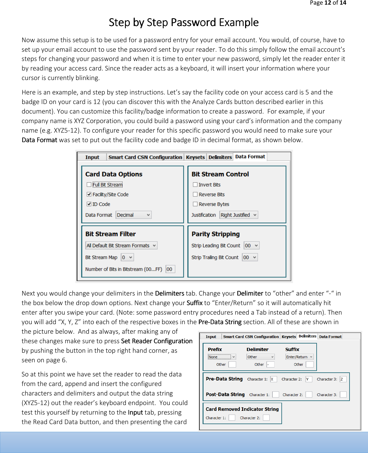 Page 12 of 14  Step by Step Password ExampleStep by Step Password ExampleStep by Step Password ExampleStep by Step Password Example    Now assume this setup is to be used for a password entry for your email account. You would, of course, have to set up your email account to use the password sent by your reader. To do this simply follow the email account&rsquo;s steps for changing your password and when it is time to enter your new password, simply let the reader enter it by reading your access card. Since the reader acts as a keyboard, it will insert your information where your cursor is currently blinking.   Here is an example, and step by step instructions. Let&rsquo;s say the facility code on your access card is 5 and the badge ID on your card is 12 (you can discover this with the Analyze Cards button described earlier in this document). You can customize this facility/badge information to create a password.  For example, if your company name is XYZ Corporation, you could build a password using your card&rsquo;s information and the company name (e.g. XYZ5-12). To configure your reader for this specific password you would need to make sure your Data FData FData FData Formatormatormatormat was set to put out the facility code and badge ID in decimal format, as shown below.   Next you would change your delimiters in the DelimitersDelimitersDelimitersDelimiters tab. Change your DelimiterDelimiterDelimiterDelimiter to &ldquo;other&rdquo; and enter &ldquo;-&ldquo; in the box below the drop down options. Next change your SSSSuffixuffixuffixuffix to &ldquo;Enter/Return&rdquo; so it will automatically hit enter after you swipe your card. (Note: some password entry procedures need a Tab instead of a return). Then you will add &ldquo;X, Y, Z&rdquo; into each of the respective boxes in the PrePrePrePre----Data StringData StringData StringData String section. All of these are shown in the picture below.  And as always, after making any of these changes make sure to press Set Reader Configuration Set Reader Configuration Set Reader Configuration Set Reader Configuration by pushing the button in the top right hand corner, as seen on page 6.  So at this point we have set the reader to read the data from the card, append and insert the configured characters and delimiters and output the data string (XYZ5-12) out the reader&rsquo;s keyboard endpoint.  You could test this yourself by returning to the    Input Input Input Input tab, pressing the Read Card Data button, and then presenting the card 