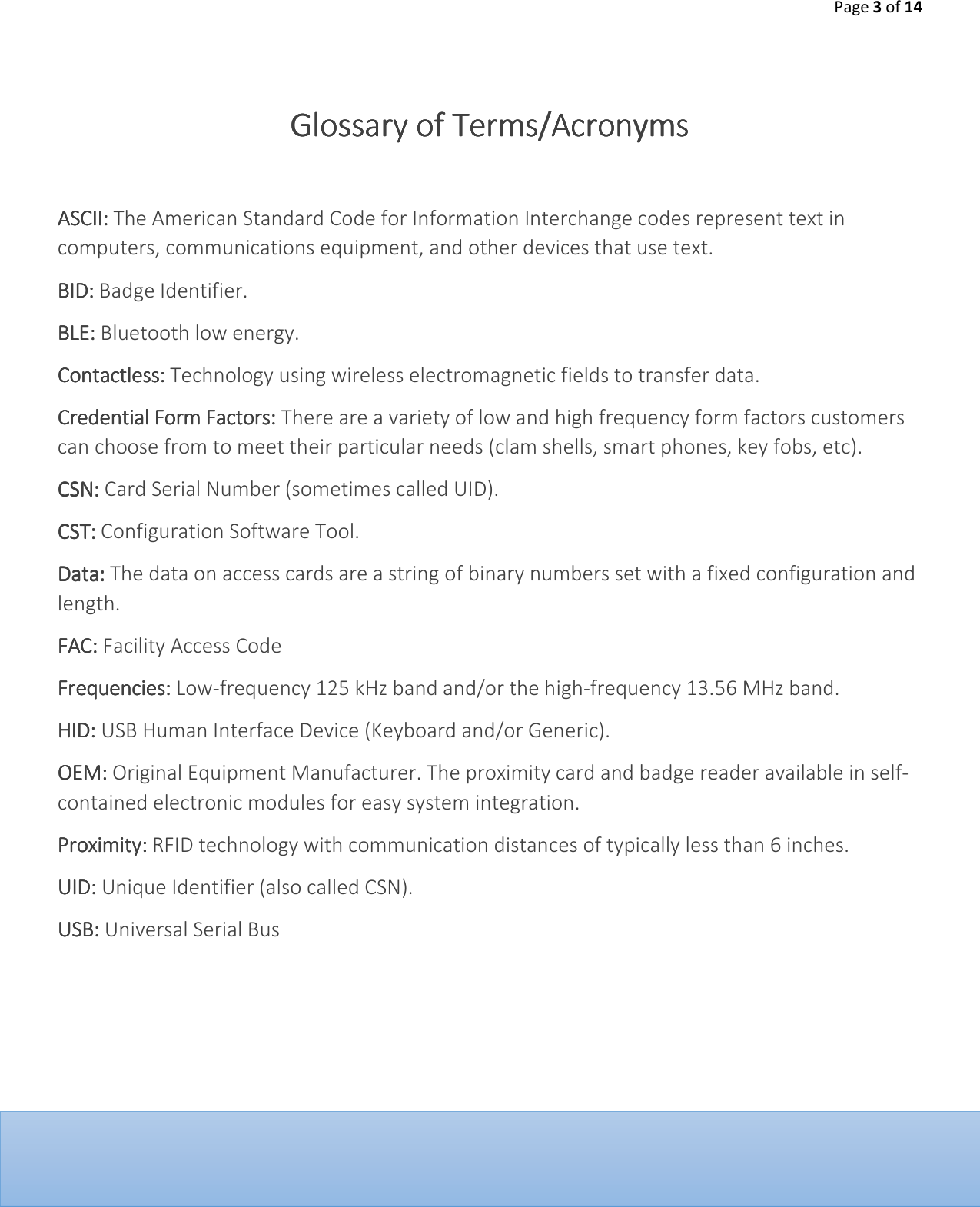 Page 3 of 14      Glossary of TermsGlossary of TermsGlossary of TermsGlossary of Terms/Acronyms/Acronyms/Acronyms/Acronyms        ASCII: ASCII: ASCII: ASCII: The American Standard Code for Information Interchange codes represent text in computers, communications equipment, and other devices that use text. BID:BID:BID:BID: Badge Identifier. BLE:BLE:BLE:BLE: Bluetooth low energy.  Contactless: Contactless: Contactless: Contactless: Technology using wireless electromagnetic fields to transfer data.  Credential Form Factors:Credential Form Factors:Credential Form Factors:Credential Form Factors: There are a variety of low and high frequency form factors customers can choose from to meet their particular needs (clam shells, smart phones, key fobs, etc). CSN:CSN:CSN:CSN: Card Serial Number (sometimes called UID). CST:CST:CST:CST: Configuration Software Tool. Data:Data:Data:Data: The data on access cards are a string of binary numbers set with a fixed configuration and length.  FAC: FAC: FAC: FAC: Facility Access Code Frequencies:Frequencies:Frequencies:Frequencies: Low-frequency 125 kHz band and/or the high-frequency 13.56 MHz band.  HID:HID:HID:HID: USB Human Interface Device (Keyboard and/or Generic).  OEM: OEM: OEM: OEM: Original Equipment Manufacturer. The proximity card and badge reader available in self-contained electronic modules for easy system integration. Proximity: Proximity: Proximity: Proximity: RFID technology with communication distances of typically less than 6 inches.  UID: UID: UID: UID: Unique Identifier (also called CSN). USB: USB: USB: USB: Universal Serial Bus     