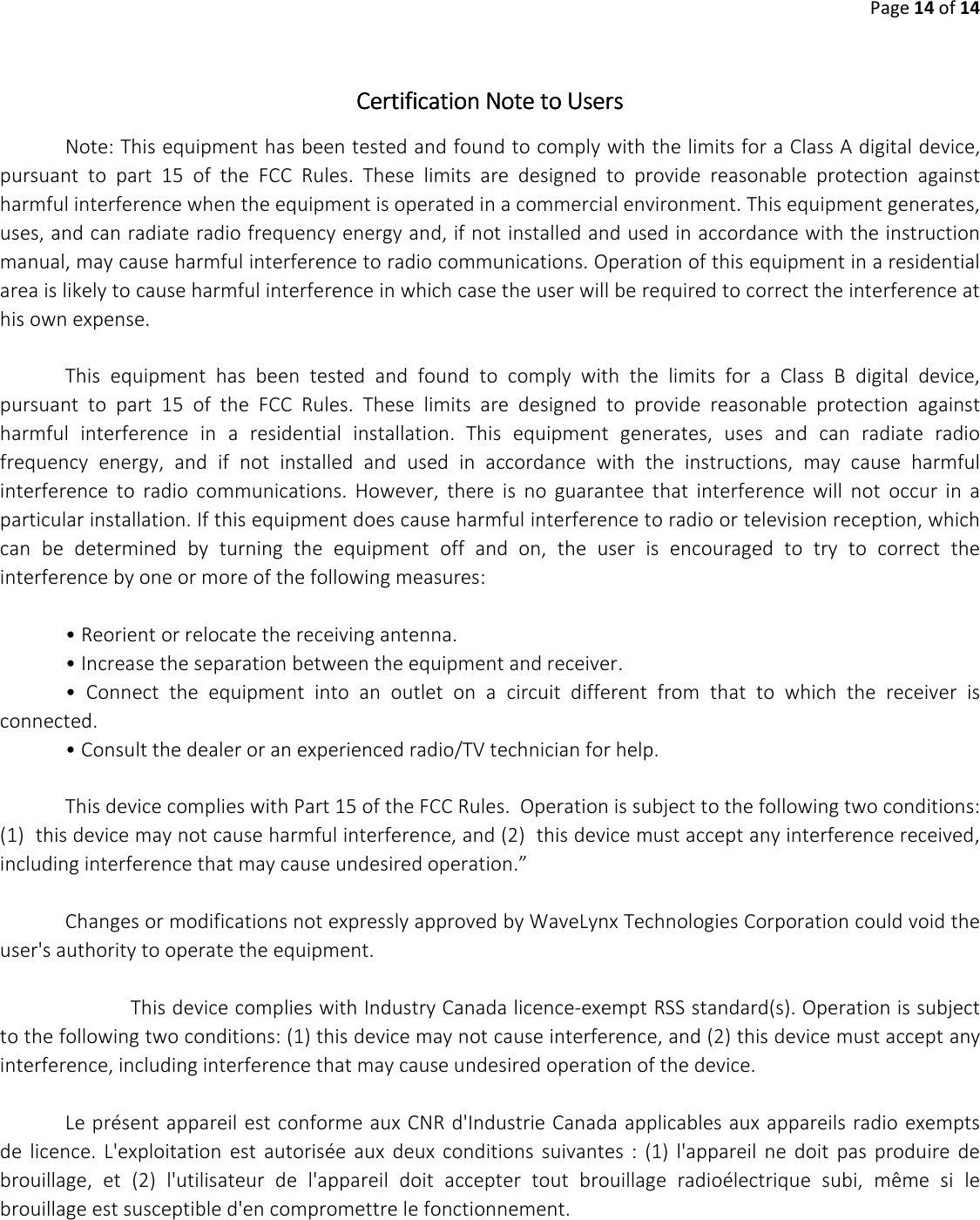 Page 14 of 14   CertificationCertificationCertificationCertification    Note to UsersNote to UsersNote to UsersNote to Users    Note: This equipment has been tested and found to comply with the limits for a Class A digital device, pursuant  to  part  15  of  the  FCC  Rules.  These  limits  are  designed  to  provide  reasonable  protection  against harmful interference when the equipment is operated in a commercial environment. This equipment generates, uses, and can radiate radio frequency energy and, if not installed and used in accordance with the instruction manual, may cause harmful interference to radio communications. Operation of this equipment in a residential area is likely to cause harmful interference in which case the user will be required to correct the interference at his own expense.  This  equipment  has  been  tested  and  found  to  comply  with  the  limits  for  a  Class  B  digital  device, pursuant  to  part  15  of  the  FCC  Rules.  These  limits  are  designed  to  provide  reasonable  protection  against harmful  interference  in  a  residential  installation.  This  equipment  generates,  uses  and  can  radiate  radio frequency  energy,  and  if  not  installed  and  used  in  accordance  with  the  instructions,  may  cause  harmful interference  to  radio  communications.  However,  there  is  no  guarantee  that  interference  will  not  occur  in  a particular installation. If this equipment does cause harmful interference to radio or television reception, which can  be  determined  by  turning  the  equipment  off  and  on,  the  user  is  encouraged  to  try  to  correct  the interference by one or more of the following measures:   &bull; Reorient or relocate the receiving antenna.  &bull; Increase the separation between the equipment and receiver.  &bull;  Connect  the  equipment  into  an  outlet  on  a  circuit  different  from  that  to  which  the  receiver  is connected.  &bull; Consult the dealer or an experienced radio/TV technician for help.  This device complies with Part 15 of the FCC Rules.  Operation is subject to the following two conditions:  (1)  this device may not cause harmful interference, and (2)  this device must accept any interference received, including interference that may cause undesired operation.&rdquo;  Changes or modifications not expressly approved by WaveLynx Technologies Corporation could void the user's authority to operate the equipment.    This device complies with Industry Canada licence-exempt RSS standard(s). Operation is subject to the following two conditions: (1) this device may not cause interference, and (2) this device must accept any interference, including interference that may cause undesired operation of the device.   Le pr&eacute;sent appareil est conforme aux CNR d'Industrie Canada applicables aux appareils radio exempts de  licence.  L'exploitation  est  autoris&eacute;e  aux  deux  conditions  suivantes  :  (1)  l'appareil  ne  doit  pas  produire  de brouillage,  et  (2)  l'utilisateur  de  l'appareil  doit  accepter  tout  brouillage  radio&eacute;lectrique  subi,  m&ecirc;me  si  le brouillage est susceptible d'en compromettre le fonctionnement.      