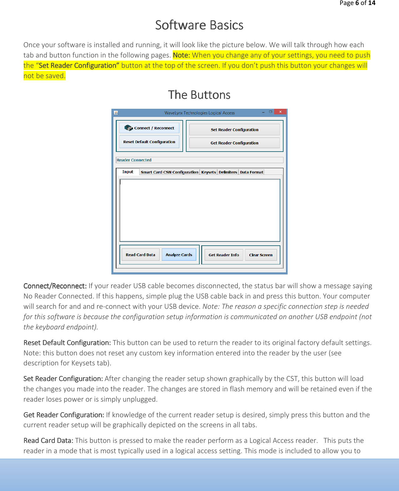 Page 6 of 14  Software BasicsSoftware BasicsSoftware BasicsSoftware Basics    Once your software is installed and running, it will look like the picture below. We will talk through how each tab and button function in the following pages. Note: Note: Note: Note: When you change any of your settings, you need to push the &ldquo;Set Reader Configuration&rdquo; Set Reader Configuration&rdquo; Set Reader Configuration&rdquo; Set Reader Configuration&rdquo; button at the top of the screen. If you don&rsquo;t push this button your changes will not be saved. The ButtonsThe ButtonsThe ButtonsThe Buttons        Connect/ReconnectConnect/ReconnectConnect/ReconnectConnect/Reconnect:::: If your reader USB cable becomes disconnected, the status bar will show a message saying No Reader Connected. If this happens, simple plug the USB cable back in and press this button. Your computer will search for and and re-connect with your USB device. Note: The reason a specific connection step is needed for this software is because the configuration setup information is communicated on another USB endpoint (not the keyboard endpoint). Reset Default ConfigurReset Default ConfigurReset Default ConfigurReset Default Configurationationationation::::    This button can be used to return the reader to its original factory default settings. Note: this button does not reset any custom key information entered into the reader by the user (see description for Keysets tab).  Set Reader ConfigurationSet Reader ConfigurationSet Reader ConfigurationSet Reader Configuration::::    After changing the reader setup shown graphically by the CST, this button will load the changes you made into the reader. The changes are stored in flash memory and will be retained even if the reader loses power or is simply unplugged. Get Reader ConfiguratioGet Reader ConfiguratioGet Reader ConfiguratioGet Reader Configurationnnn:::: If knowledge of the current reader setup is desired, simply press this button and the current reader setup will be graphically depicted on the screens in all tabs.  Read Card DataRead Card DataRead Card DataRead Card Data::::    This button is pressed to make the reader perform as a Logical Access reader.   This puts the reader in a mode that is most typically used in a logical access setting. This mode is included to allow you to 