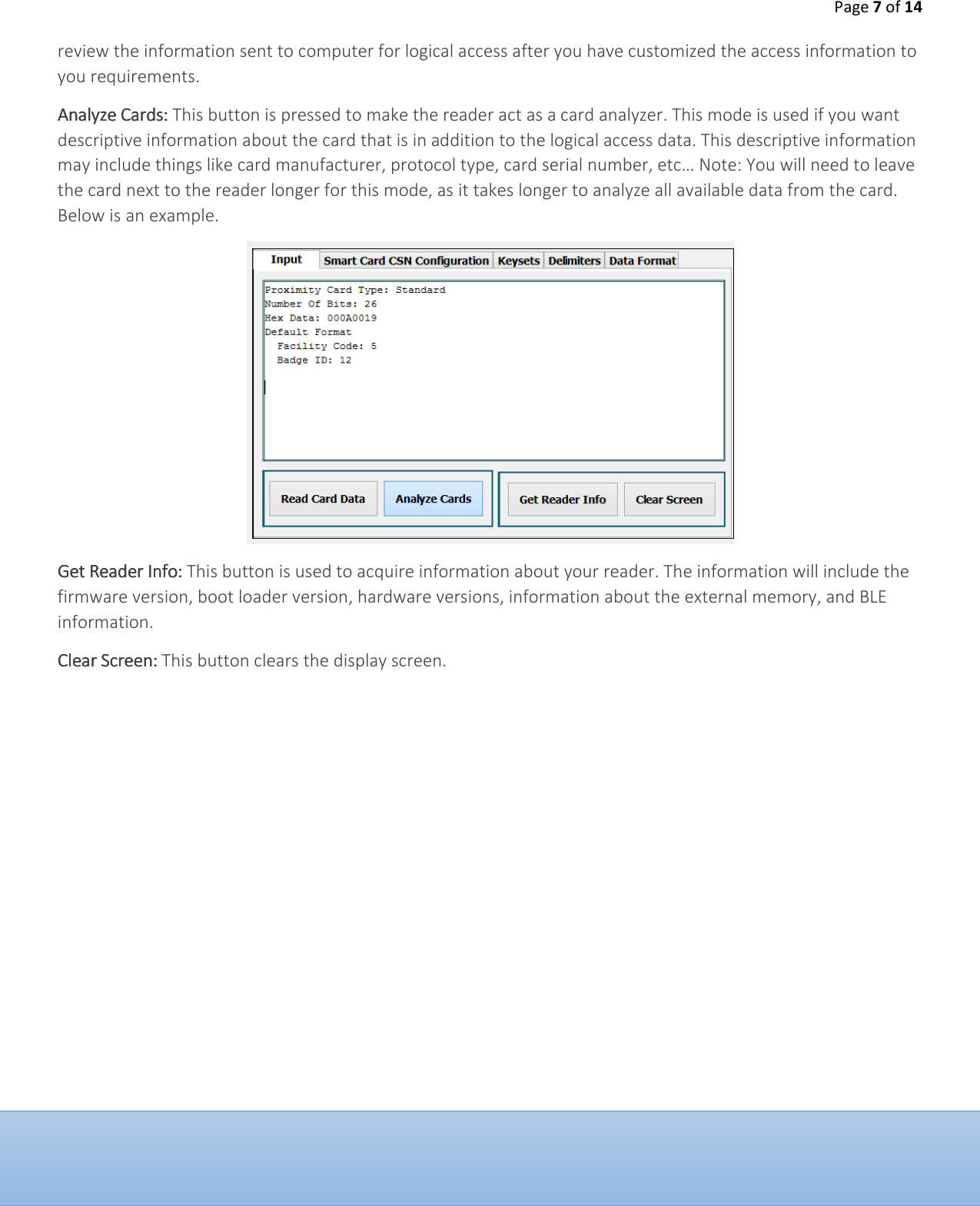 Page 7 of 14  review the information sent to computer for logical access after you have customized the access information to you requirements.  Analyze CardsAnalyze CardsAnalyze CardsAnalyze Cards::::    This button is pressed to make the reader act as a card analyzer. This mode is used if you want descriptive information about the card that is in addition to the logical access data. This descriptive information may include things like card manufacturer, protocol type, card serial number, etc&hellip; Note: You will need to leave the card next to the reader longer for this mode, as it takes longer to analyze all available data from the card. Below is an example.  Get Reader InfoGet Reader InfoGet Reader InfoGet Reader Info::::    This button is used to acquire information about your reader. The information will include the firmware version, boot loader version, hardware versions, information about the external memory, and BLE information.  Clear ScreenClear ScreenClear ScreenClear Screen::::    This button clears the display screen.            
