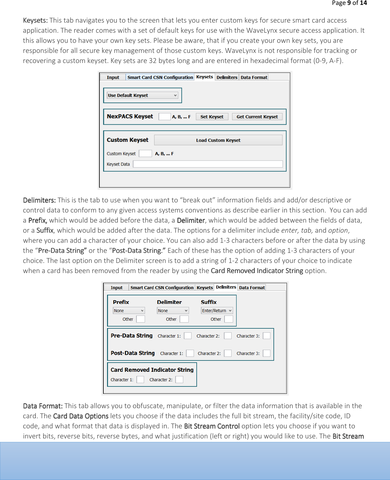 Page 9 of 14  KeysetsKeysetsKeysetsKeysets::::    This tab navigates you to the screen that lets you enter custom keys for secure smart card access application. The reader comes with a set of default keys for use with the WaveLynx secure access application. It this allows you to have your own key sets. Please be aware, that if you create your own key sets, you are responsible for all secure key management of those custom keys. WaveLynx is not responsible for tracking or recovering a custom keyset. Key sets are 32 bytes long and are entered in hexadecimal format (0-9, A-F).      DelimitersDelimitersDelimitersDelimiters:::: This is the tab to use when you want to &ldquo;break out&rdquo; information fields and add/or descriptive or control data to conform to any given access systems conventions as describe earlier in this section.  You can add a PPPPrefixrefixrefixrefix,,,, which would be added before the data, a DDDDelimiterelimiterelimiterelimiter, which would be added between the fields of data, or a SSSSuffixuffixuffixuffix, which would be added after the data. The options for a delimiter include enter, tab, and option, where you can add a character of your choice. You can also add 1-3 characters before or after the data by using the &ldquo;PrePrePrePre----Data String&rdquo; Data String&rdquo; Data String&rdquo; Data String&rdquo; or the &ldquo;PostPostPostPost----Data String.&rdquo;Data String.&rdquo;Data String.&rdquo;Data String.&rdquo; Each of these has the option of adding 1-3 characters of your choice. The last option on the Delimiter screen is to add a string of 1-2 characters of your choice to indicate when a card has been removed from the reader by using the Card Removed Indicator StringCard Removed Indicator StringCard Removed Indicator StringCard Removed Indicator String option.    Data FormatData FormatData FormatData Format:::: This tab allows you to obfuscate, manipulate, or filter the data information that is available in the card. The Card Data OptionsCard Data OptionsCard Data OptionsCard Data Options lets you choose if the data includes the full bit stream, the facility/site code, ID code, and what format that data is displayed in. The Bit Stream ControlBit Stream ControlBit Stream ControlBit Stream Control option lets you choose if you want to invert bits, reverse bits, reverse bytes, and what justification (left or right) you would like to use. The Bit Stream Bit Stream Bit Stream Bit Stream 
