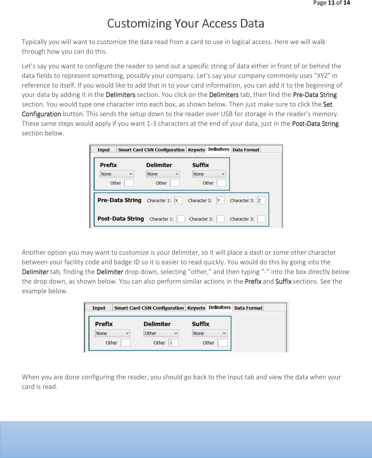 Page 11 of 14  Customizing Your Customizing Your Customizing Your Customizing Your Access DataAccess DataAccess DataAccess Data    Typically you will want to customize the data read from a card to use in logical access. Here we will walk through how you can do this.  Let&rsquo;s say you want to configure the reader to send out a specific string of data either in front of or behind the data fields to represent something, possibly your company. Let&rsquo;s say your company commonly uses &ldquo;XYZ&rdquo; in reference to itself. If you would like to add that in to your card information, you can add it to the beginning of your data by adding it in the DelimitersDelimitersDelimitersDelimiters section. You click on the DelimitersDelimitersDelimitersDelimiters tab, then find the PrePrePrePre----Data StringData StringData StringData String section. You would type one character into each box, as shown below. Then just make sure to click the Set Set Set Set ConfigurationConfigurationConfigurationConfiguration button. This sends the setup down to the reader over USB for storage in the reader&rsquo;s memory. These same steps would apply if you want 1-3 characters at the end of your data, just in the PostPostPostPost----Data StringData StringData StringData String section below.    Another option you may want to customize is your delimiter, so it will place a dash or some other character between your facility code and badge ID so it is easier to read quickly. You would do this by going into the Delimiter Delimiter Delimiter Delimiter tab, finding the DelimiterDelimiterDelimiterDelimiter drop down, selecting &ldquo;other,&rdquo; and then typing &ldquo;-&ldquo; into the box directly below the drop down, as shown below. You can also perform similar actions in the Prefix Prefix Prefix Prefix and Suffix Suffix Suffix Suffix sections. See the example below.    When you are done configuring the reader, you should go back to the Input tab and view the data when your card is read.          