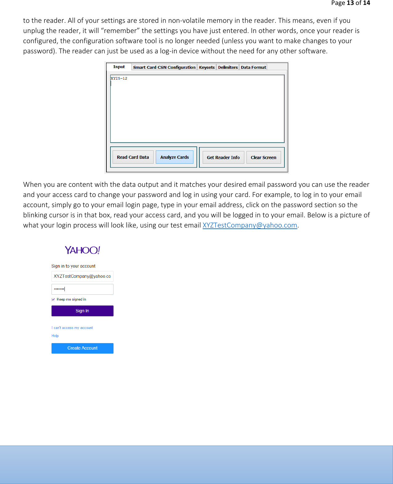 Page 13 of 14  to the reader. All of your settings are stored in non-volatile memory in the reader. This means, even if you unplug the reader, it will &ldquo;remember&rdquo; the settings you have just entered. In other words, once your reader is configured, the configuration software tool is no longer needed (unless you want to make changes to your password). The reader can just be used as a log-in device without the need for any other software.   When you are content with the data output and it matches your desired email password you can use the reader and your access card to change your password and log in using your card. For example, to log in to your email account, simply go to your email login page, type in your email address, click on the password section so the blinking cursor is in that box, read your access card, and you will be logged in to your email. Below is a picture of what your login process will look like, using our test email XYZTestCompany@yahoo.com.       
