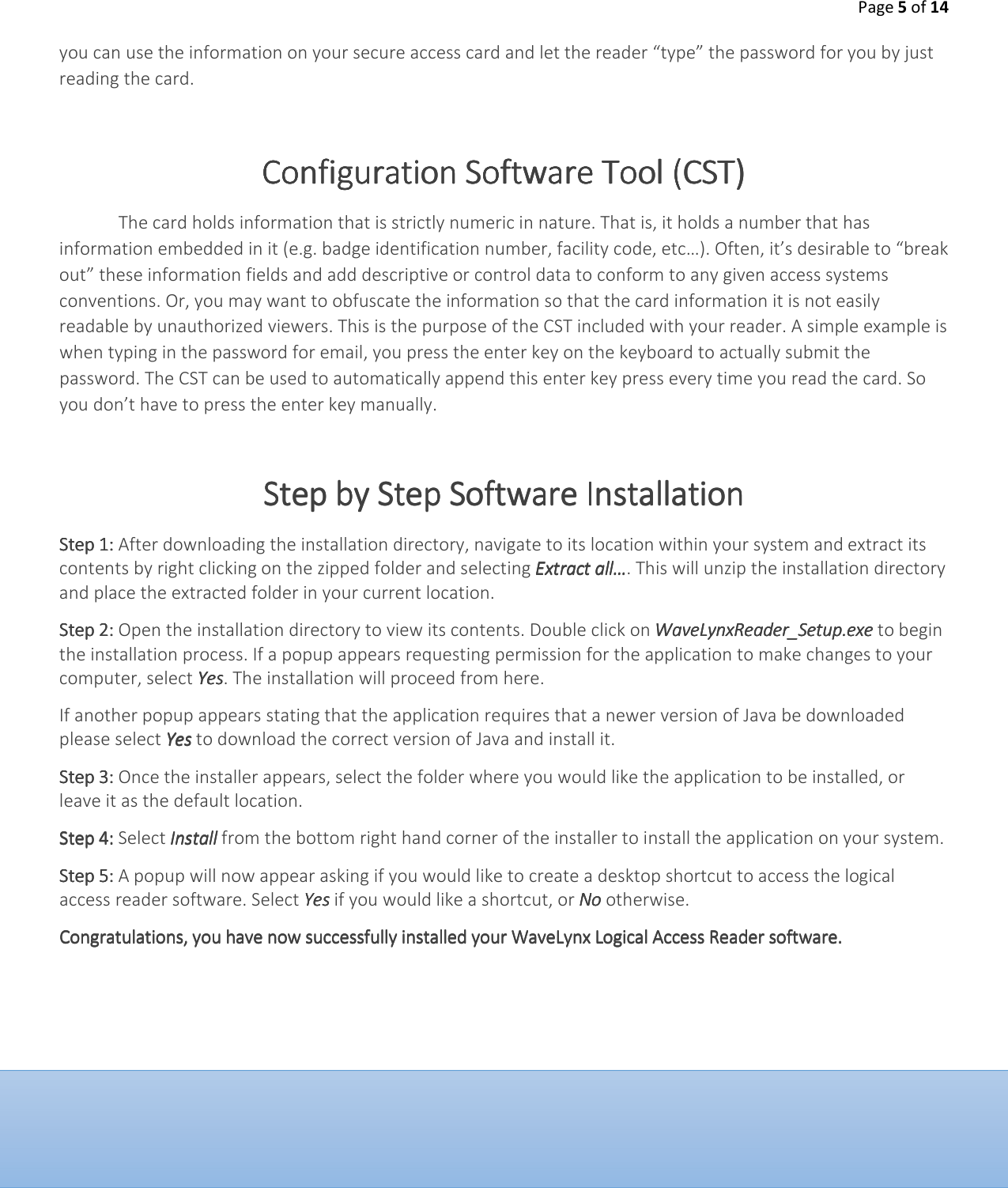 Page 5 of 14  you can use the information on your secure access card and let the reader &ldquo;type&rdquo; the password for you by just reading the card.   Configuration Software Configuration Software Configuration Software Configuration Software Tool (CST)Tool (CST)Tool (CST)Tool (CST)    The card holds information that is strictly numeric in nature. That is, it holds a number that has information embedded in it (e.g. badge identification number, facility code, etc&hellip;). Often, it&rsquo;s desirable to &ldquo;break out&rdquo; these information fields and add descriptive or control data to conform to any given access systems conventions. Or, you may want to obfuscate the information so that the card information it is not easily readable by unauthorized viewers. This is the purpose of the CST included with your reader. A simple example is when typing in the password for email, you press the enter key on the keyboard to actually submit the password. The CST can be used to automatically append this enter key press every time you read the card. So you don&rsquo;t have to press the enter key manually.   Step by Step Step by Step Step by Step Step by Step Software Software Software Software InstallationInstallationInstallationInstallation    Step 1:Step 1:Step 1:Step 1: After downloading the installation directory, navigate to its location within your system and extract its contents by right clicking on the zipped folder and selecting Extract all&hellip;Extract all&hellip;Extract all&hellip;Extract all&hellip;. This will unzip the installation directory and place the extracted folder in your current location. Step 2:Step 2:Step 2:Step 2: Open the installation directory to view its contents. Double click on WaveLynxReader_Setup.exeWaveLynxReader_Setup.exeWaveLynxReader_Setup.exeWaveLynxReader_Setup.exe to begin the installation process. If a popup appears requesting permission for the application to make changes to your computer, select YesYesYesYes. The installation will proceed from here. If another popup appears stating that the application requires that a newer version of Java be downloaded please select YesYesYesYes to download the correct version of Java and install it.  Step 3:Step 3:Step 3:Step 3: Once the installer appears, select the folder where you would like the application to be installed, or leave it as the default location. Step 4:Step 4:Step 4:Step 4: Select Install Install Install Install from the bottom right hand corner of the installer to install the application on your system. Step 5: Step 5: Step 5: Step 5: A popup will now appear asking if you would like to create a desktop shortcut to access the logical access reader software. Select Yes Yes Yes Yes if you would like a shortcut, or NoNoNoNo    otherwise. Congratulations, you have now successfully installed your WaveLynx Logical Access Reader software.Congratulations, you have now successfully installed your WaveLynx Logical Access Reader software.Congratulations, you have now successfully installed your WaveLynx Logical Access Reader software.Congratulations, you have now successfully installed your WaveLynx Logical Access Reader software. 