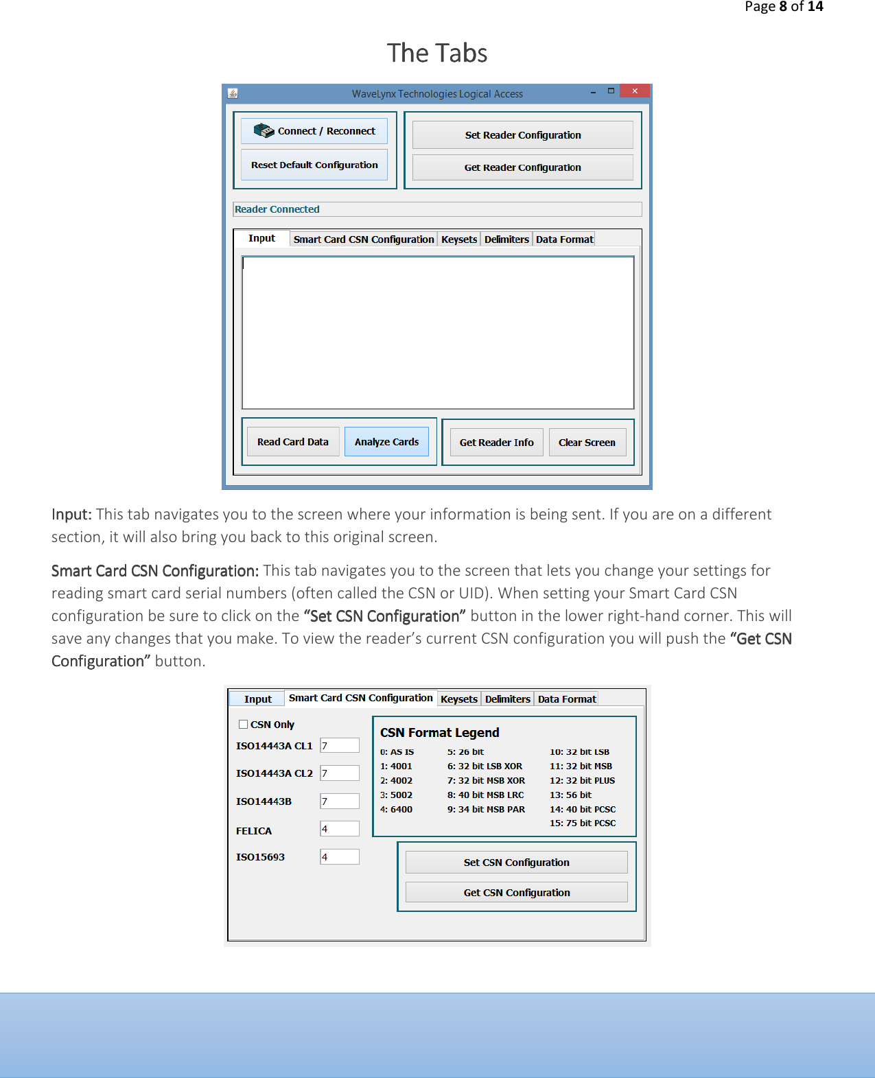 Page 8 of 14  The TabsThe TabsThe TabsThe Tabs        InputInputInputInput:::: This tab navigates you to the screen where your information is being sent. If you are on a different section, it will also bring you back to this original screen.  Smart Card CSN ConfigurationSmart Card CSN ConfigurationSmart Card CSN ConfigurationSmart Card CSN Configuration:::: This tab navigates you to the screen that lets you change your settings for reading smart card serial numbers (often called the CSN or UID). When setting your Smart Card CSN configuration be sure to click on the &ldquo;Set CSN Configuration&rdquo;&ldquo;Set CSN Configuration&rdquo;&ldquo;Set CSN Configuration&rdquo;&ldquo;Set CSN Configuration&rdquo; button in the lower right-hand corner. This will save any changes that you make. To view the reader&rsquo;s current CSN configuration you will push the &ldquo;Get CSN &ldquo;Get CSN &ldquo;Get CSN &ldquo;Get CSN Configuration&rdquo; Configuration&rdquo; Configuration&rdquo; Configuration&rdquo; button.       