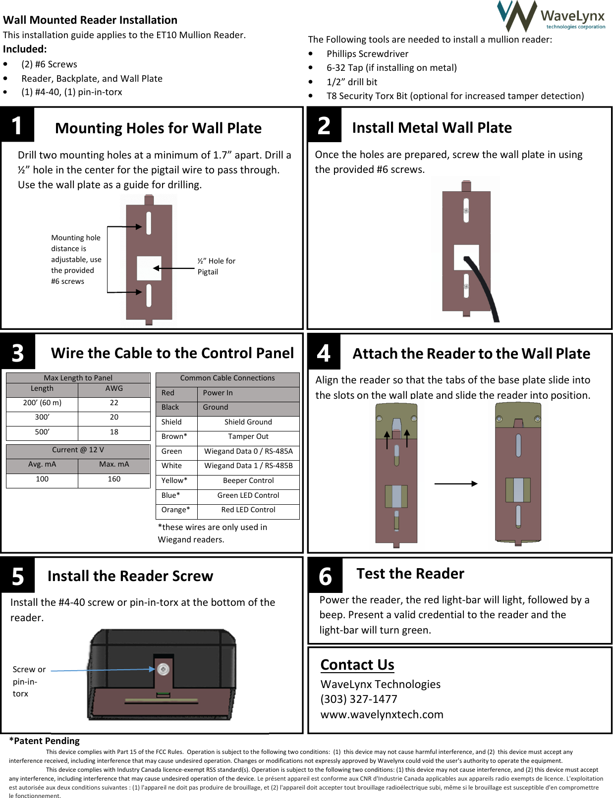  5      &ndash;&ndash;                Max Length to Panel Length AWG 200&rsquo; (60 m) 22 300&rsquo; 20 500&rsquo; 18 Common Cable Connections Red Power In Black Ground Shield Shield Ground Brown* Tamper Out Green Wiegand Data 0 / RS-485A White Wiegand Data 1 / RS-485B Yellow* Beeper Control Blue* Green LED Control Orange* Red LED Control Current @ 12 V Avg. mA Max. mA 100 160 Install the Reader Screw Install the #4-40 screw or pin-in-torx at the bottom of the reader.  Test the Reader Power the reader, the red light-bar will light, followed by a beep. Present a valid credential to the reader and the  light-bar will turn green. Attach the Reader to the Wall Plate  Align the reader so that the tabs of the base plate slide into the slots on the wall plate and slide the reader into position.   Wall Mounted Reader Installation This installation guide applies to the ET10 Mullion Reader.  Included: &bull; (2) #6 Screws &bull; Reader, Backplate, and Wall Plate &bull; (1) #4-40, (1) pin-in-torx The Following tools are needed to install a mullion reader: &bull; Phillips Screwdriver &bull; 6-32 Tap (if installing on metal) &bull; 1/2&rdquo; drill bit &bull; T8 Security Torx Bit (optional for increased tamper detection) Mounting Holes for Wall Plate Drill two mounting holes at a minimum of 1.7&rdquo; apart. Drill a &frac12;&rdquo; hole in the center for the pigtail wire to pass through. Use the wall plate as a guide for drilling.  3 Wire the Cable to the Control Panel *these wires are only used in Wiegand readers.   4 6 1 2 Install Metal Wall Plate Once the holes are prepared, screw the wall plate in using the provided #6 screws.   Mounting hole distance is adjustable, use the provided #6 screws &frac12;&rdquo; Hole for Pigtail Screw or pin-in-torx Contact Us WaveLynx Technologies (303) 327-1477  www.wavelynxtech.com  *Patent Pending This device complies with Part 15 of the FCC Rules.  Operation is subject to the following two conditions:  (1)  this device may not cause harmful interference, and (2)  this device must accept any interference received, including interference that may cause undesired operation. Changes or modifications not expressly approved by Wavelynx could void the user's authority to operate the equipment. This device complies with Industry Canada licence-exempt RSS standard(s). Operation is subject to the following two conditions: (1) this device may not cause interference, and (2) this device must accept any interference, including interference that may cause undesired operation of the device. Le pr&eacute;sent appareil est conforme aux CNR d'Industrie Canada applicables aux appareils radio exempts de licence. L'exploitation est autoris&eacute;e aux deux conditions suivantes : (1) l'appareil ne doit pas produire de brouillage, et (2) l'appareil doit accepter tout brouillage radio&eacute;lectrique subi, m&ecirc;me si le brouillage est susceptible d'en compromettre le fonctionnement. 