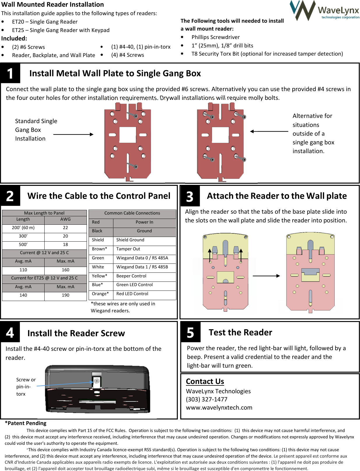 4 –– Max Length to Panel Length AWG 200’ (60 m) 22 300’ 20 500’ 18 Common Cable Connections Red Power In Black Ground Shield Shield Ground Brown* Tamper Out Green Wiegand Data 0 / RS 485A White Wiegand Data 1 / RS 485B Yellow* Beeper Control Blue* Green LED Control Orange* Red LED Control Current @ 12 V and 25 C Avg. mA Max. mA 110 160 Current for ET25 @ 12 V and 25 C Avg. mA Max. mA 140 190 Install the Reader Screw Install the #4-40 screw or pin-in-torx at the bottom of the reader. Test the Reader Power the reader, the red light-bar will light, followed by a beep. Present a valid credential to the reader and the light-bar will turn green. Attach the Reader to the Wall plate Align the reader so that the tabs of the base plate slide into the slots on the wall plate and slide the reader into position. Wall Mounted Reader Installation This installation guide applies to the following types of readers: • ET20 – Single Gang Reader • ET25 – Single Gang Reader with Keypad Included: • (2) #6 Screws • Reader, Backplate, and Wall Plate The Following tools will needed to install a wall mount reader: • Phillips Screwdriver • 1” (25mm), 1/8” drill bits • T8 Security Torx Bit (optional for increased tamper detection) Install Metal Wall Plate to Single Gang Box Connect the wall plate to the single gang box using the provided #6 screws. Alternatively you can use the provided #4 screws in the four outer holes for other installation requirements. Drywall installations will require molly bolts. 2 Wire the Cable to the Control Panel 3 5 1 Screw or pin-in-torx Contact Us WaveLynx Technologies (303) 327-1477 www.wavelynxtech.com Alternative for situations outside of a single gang box installation. Standard Single Gang Box Installation *these wires are only used in Wiegand readers. *Patent Pending This device complies with Part 15 of the FCC Rules. Operation is subject to the following two conditions: (1) this device may not cause harmful interference, and (2) this device must accept any interference received, including interference that may cause undesired operation. Changes or modifications not expressly approved by Wavelynx could void the user's authority to operate the equipment. ”This device complies with Industry Canada licence-exempt RSS standard(s). Operation is subject to the following two conditions: (1) this device may not cause interference, and (2) this device must accept any interference, including interference that may cause undesired operation of the device. Le présent appareil est conforme aux CNR d'Industrie Canada applicables aux appareils radio exempts de licence. L'exploitation est autorisée aux deux conditions suivantes : (1) l'appareil ne doit pas produire de brouillage, et (2) l'appareil doit accepter tout brouillage radioélectrique subi, même si le brouillage est susceptible d'en compromettre le fonctionnement. • (1) #4-40, (1) pin-in-torx • (4) #4 Screws
