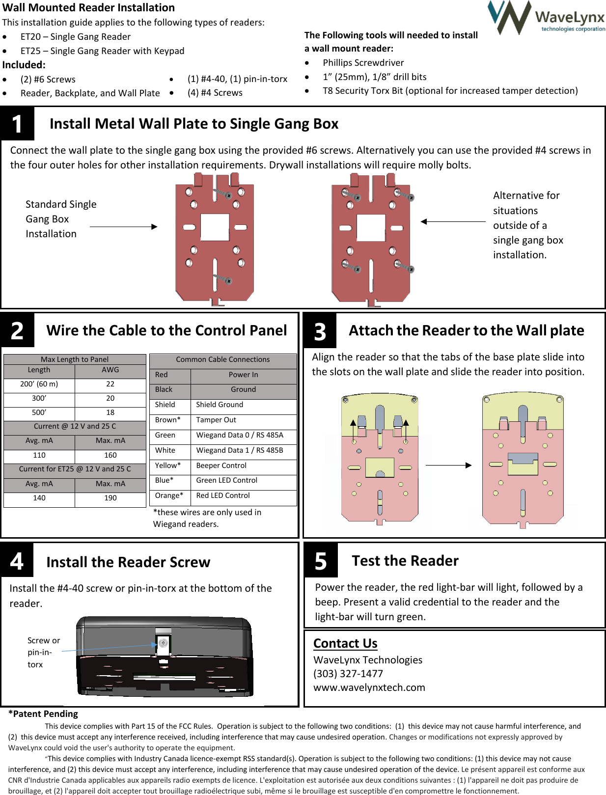  4       &ndash;&ndash;                Max Length to Panel Length AWG 200&rsquo; (60 m) 22 300&rsquo; 20 500&rsquo; 18 Common Cable Connections Red Power In Black Ground Shield Shield Ground Brown* Tamper Out Green Wiegand Data 0 / RS 485A White Wiegand Data 1 / RS 485B Yellow* Beeper Control Blue* Green LED Control Orange* Red LED Control Current @ 12 V and 25 C Avg. mA Max. mA 110 160 Current for ET25 @ 12 V and 25 C Avg. mA Max. mA 140 190 Install the Reader Screw Install the #4-40 screw or pin-in-torx at the bottom of the reader.  Test the Reader Power the reader, the red light-bar will light, followed by a beep. Present a valid credential to the reader and the  light-bar will turn green.  Attach the Reader to the Wall plate  Align the reader so that the tabs of the base plate slide into the slots on the wall plate and slide the reader into position.   Wall Mounted Reader Installation This installation guide applies to the following types of readers:              ET20 &ndash; Single Gang Reader  ET25 &ndash; Single Gang Reader with Keypad Included:  (2) #6 Screws  Reader, Backplate, and Wall Plate The Following tools will needed to install  a wall mount reader:  Phillips Screwdriver  1&rdquo; (25mm), 1/8&rdquo; drill bits  T8 Security Torx Bit (optional for increased tamper detection)  Install Metal Wall Plate to Single Gang Box Connect the wall plate to the single gang box using the provided #6 screws. Alternatively you can use the provided #4 screws in the four outer holes for other installation requirements. Drywall installations will require molly bolts.    2 Wire the Cable to the Control Panel  3 5 1 Screw or pin-in-torx Contact Us WaveLynx Technologies (303) 327-1477 www.wavelynxtech.com  Alternative for situations outside of a single gang box installation.  Standard Single Gang Box Installation *these wires are only used in Wiegand readers.   *Patent Pending This device complies with Part 15 of the FCC Rules.  Operation is subject to the following two conditions:  (1)  this device may not cause harmful interference, and (2)  this device must accept any interference received, including interference that may cause undesired operation. Changes or modifications not expressly approved by WaveLynx could void the user's authority to operate the equipment. &rdquo;This device complies with Industry Canada licence-exempt RSS standard(s). Operation is subject to the following two conditions: (1) this device may not cause interference, and (2) this device must accept any interference, including interference that may cause undesired operation of the device. Le pr&eacute;sent appareil est conforme aux CNR d'Industrie Canada applicables aux appareils radio exempts de licence. L'exploitation est autoris&eacute;e aux deux conditions suivantes : (1) l'appareil ne doit pas produire de brouillage, et (2) l'appareil doit accepter tout brouillage radio&eacute;lectrique subi, m&ecirc;me si le brouillage est susceptible d'en compromettre le fonctionnement.  (1) #4-40, (1) pin-in-torx  (4) #4 Screws   
