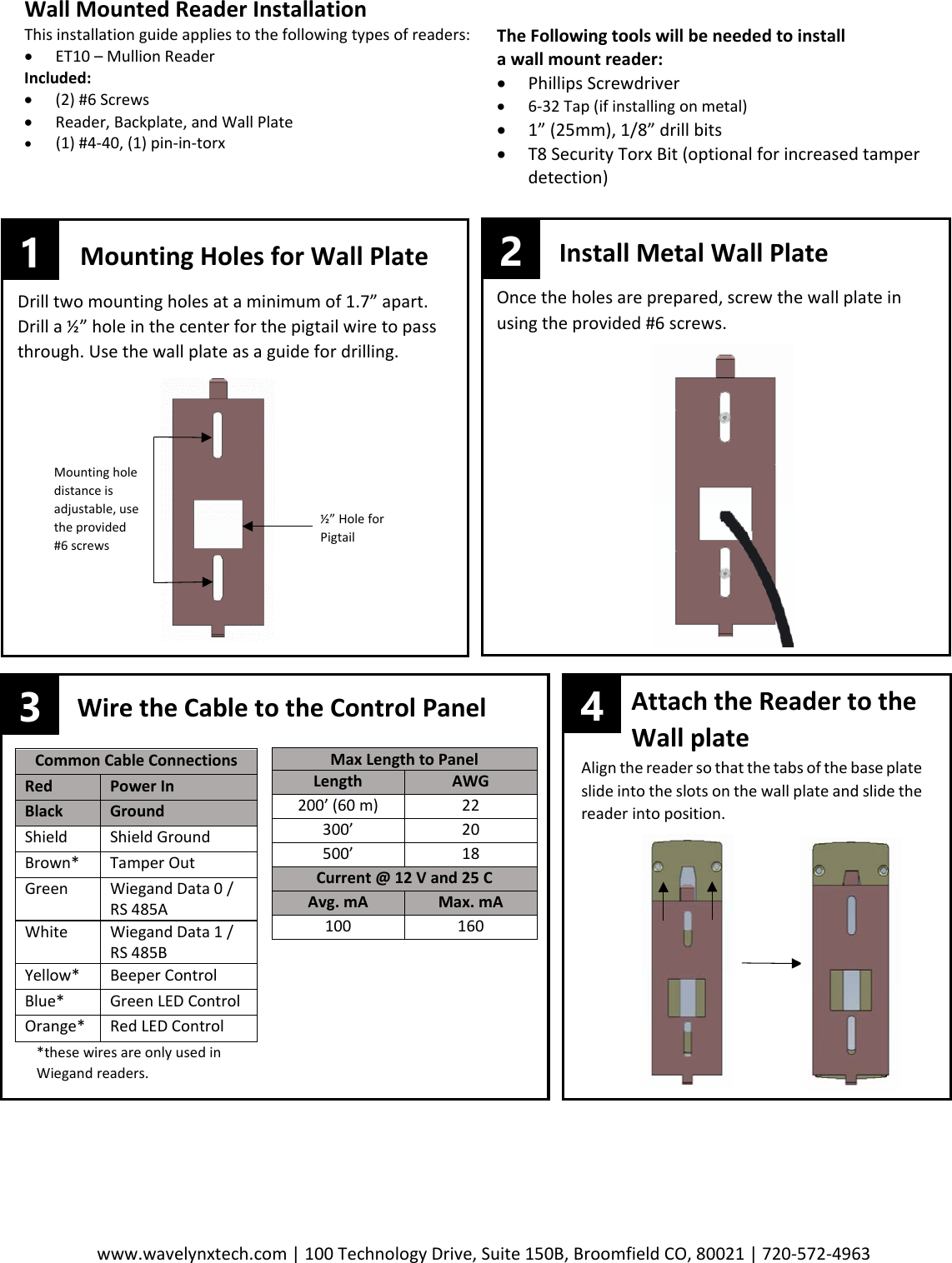 www.wavelynxtech.com | 100 Technology Drive, Suite 150B, Broomfield CO, 80021 | 720-572-4963       Wall Mounted Reader Installation This installation guide applies to the following types of readers: &bull; ET10 &ndash; Mullion Reader Included: &bull; (2) #6 Screws &bull; Reader, Backplate, and Wall Plate &bull; (1) #4-40, (1) pin-in-torx     The Following tools will be needed to install  a wall mount reader: &bull; Phillips Screwdriver &bull; 6-32 Tap (if installing on metal) &bull; 1&rdquo; (25mm), 1/8&rdquo; drill bits &bull; T8 Security Torx Bit (optional for increased tamper detection) Common Cable Connections Red Power In Black Ground Shield Shield Ground Brown* Tamper Out Green Wiegand Data 0 / RS 485A White Wiegand Data 1 / RS 485B Yellow* Beeper Control Blue* Green LED Control Orange* Red LED Control Max Length to Panel Length AWG 200&rsquo; (60 m) 22 300&rsquo; 20 500&rsquo; 18 Current @ 12 V and 25 C Avg. mA Max. mA 100 160 3 Wire the Cable to the Control Panel          Attach the Reader to the          Wall plate  Align the reader so that the tabs of the base plate slide into the slots on the wall plate and slide the reader into position.   *these wires are only used in Wiegand readers.   4 1 2 Mounting Holes for Wall Plate Drill two mounting holes at a minimum of 1.7&rdquo; apart. Drill a &frac12;&rdquo; hole in the center for the pigtail wire to pass through. Use the wall plate as a guide for drilling.  Install Metal Wall Plate Once the holes are prepared, screw the wall plate in using the provided #6 screws.   &frac12;&rdquo; Hole for Pigtail Mounting hole distance is adjustable, use the provided #6 screws 