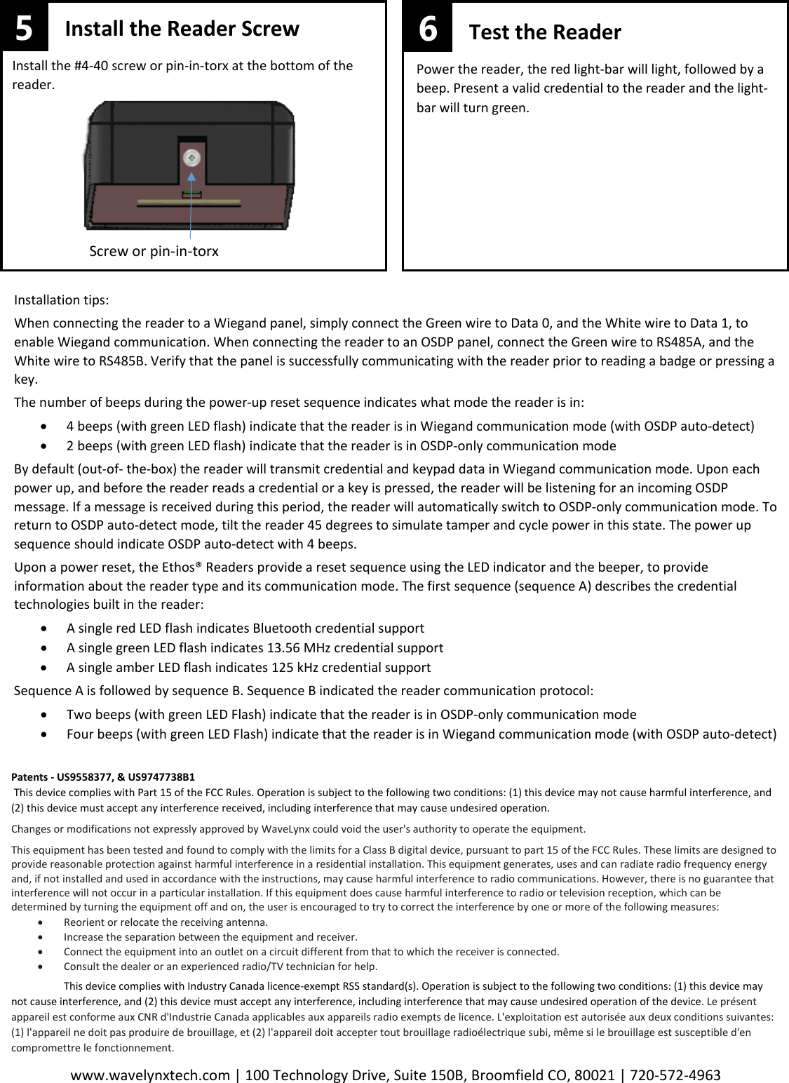 www.wavelynxtech.com | 100 Technology Drive, Suite 150B, Broomfield CO, 80021 | 720-572-4963  Install the Reader Screw Install the #4-40 screw or pin-in-torx at the bottom of the reader.  Screw or pin-in-torx 5 Test the Reader Power the reader, the red light-bar will light, followed by a beep. Present a valid credential to the reader and the light-bar will turn green.  6   Installation tips: When connecting the reader to a Wiegand panel, simply connect the Green wire to Data 0, and the White wire to Data 1, to enable Wiegand communication. When connecting the reader to an OSDP panel, connect the Green wire to RS485A, and the White wire to RS485B. Verify that the panel is successfully communicating with the reader prior to reading a badge or pressing a key. The number of beeps during the power-up reset sequence indicates what mode the reader is in: &bull; 4 beeps (with green LED flash) indicate that the reader is in Wiegand communication mode (with OSDP auto-detect) &bull; 2 beeps (with green LED flash) indicate that the reader is in OSDP-only communication mode By default (out-of- the-box) the reader will transmit credential and keypad data in Wiegand communication mode. Upon each power up, and before the reader reads a credential or a key is pressed, the reader will be listening for an incoming OSDP message. If a message is received during this period, the reader will automatically switch to OSDP-only communication mode. To return to OSDP auto-detect mode, tilt the reader 45 degrees to simulate tamper and cycle power in this state. The power up sequence should indicate OSDP auto-detect with 4 beeps.  Upon a power reset, the Ethos&reg; Readers provide a reset sequence using the LED indicator and the beeper, to provide information about the reader type and its communication mode. The first sequence (sequence A) describes the credential technologies built in the reader: &bull; A single red LED flash indicates Bluetooth credential support &bull; A single green LED flash indicates 13.56 MHz credential support &bull; A single amber LED flash indicates 125 kHz credential support Sequence A is followed by sequence B. Sequence B indicated the reader communication protocol: &bull; Two beeps (with green LED Flash) indicate that the reader is in OSDP-only communication mode &bull; Four beeps (with green LED Flash) indicate that the reader is in Wiegand communication mode (with OSDP auto-detect) Patents - US9558377, &amp; US9747738B1  This device complies with Part 15 of the FCC Rules. Operation is subject to the following two conditions: (1) this device may not cause harmful interference, and (2) this device must accept any interference received, including interference that may cause undesired operation.    Changes or modifications not expressly approved by WaveLynx could void the user's authority to operate the equipment.  This equipment has been tested and found to comply with the limits for a Class B digital device, pursuant to part 15 of the FCC Rules. These limits are designed to provide reasonable protection against harmful interference in a residential installation. This equipment generates, uses and can radiate radio frequency energy and, if not installed and used in accordance with the instructions, may cause harmful interference to radio communications. However, there is no guarantee that interference will not occur in a particular installation. If this equipment does cause harmful interference to radio or television reception, which can be determined by turning the equipment off and on, the user is encouraged to try to correct the interference by one or more of the following measures: &bull; Reorient or relocate the receiving antenna. &bull; Increase the separation between the equipment and receiver. &bull; Connect the equipment into an outlet on a circuit different from that to which the receiver is connected. &bull; Consult the dealer or an experienced radio/TV technician for help.  This device complies with Industry Canada licence-exempt RSS standard(s). Operation is subject to the following two conditions: (1) this device may not cause interference, and (2) this device must accept any interference, including interference that may cause undesired operation of the device. Le pr&eacute;sent appareil est conforme aux CNR d'Industrie Canada applicables aux appareils radio exempts de licence. L'exploitation est autoris&eacute;e aux deux conditions suivantes: (1) l'appareil ne doit pas produire de brouillage, et (2) l'appareil doit accepter tout brouillage radio&eacute;lectrique subi, m&ecirc;me si le brouillage est susceptible d'en compromettre le fonctionnement. 