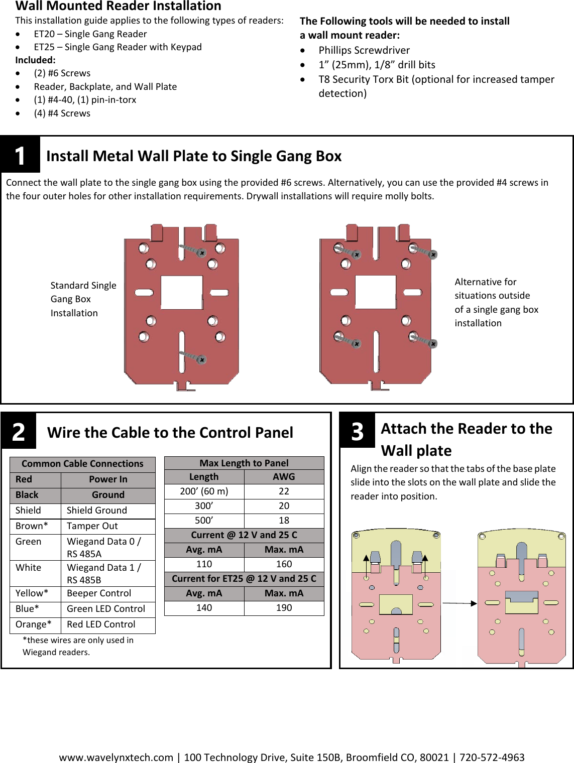 www.wavelynxtech.com | 100 Technology Drive, Suite 150B, Broomfield CO, 80021 | 720-572-4963       Wall Mounted Reader Installation This installation guide applies to the following types of readers: &bull; ET20 &ndash; Single Gang Reader &bull; ET25 &ndash; Single Gang Reader with Keypad Included: &bull; (2) #6 Screws &bull; Reader, Backplate, and Wall Plate &bull; (1) #4-40, (1) pin-in-torx &bull; (4) #4 Screws    The Following tools will be needed to install  a wall mount reader: &bull; Phillips Screwdriver &bull; 1&rdquo; (25mm), 1/8&rdquo; drill bits &bull; T8 Security Torx Bit (optional for increased tamper detection)  Common Cable Connections Red Power In Black Ground Shield Shield Ground Brown* Tamper Out Green Wiegand Data 0 / RS 485A White Wiegand Data 1 / RS 485B Yellow* Beeper Control Blue* Green LED Control Orange* Red LED Control Max Length to Panel Length AWG 200&rsquo; (60 m) 22 300&rsquo; 20 500&rsquo; 18 Current @ 12 V and 25 C Avg. mA Max. mA 110 160 Current for ET25 @ 12 V and 25 C Avg. mA Max. mA 140 190 1  Install Metal Wall Plate to Single Gang Box Connect the wall plate to the single gang box using the provided #6 screws. Alternatively, you can use the provided #4 screws in the four outer holes for other installation requirements. Drywall installations will require molly bolts.    Alternative for situations outside of a single gang box installation Standard Single Gang Box Installation 2 Wire the Cable to the Control Panel          Attach the Reader to the          Wall plate  Align the reader so that the tabs of the base plate slide into the slots on the wall plate and slide the reader into position.   *these wires are only used in Wiegand readers.   3 