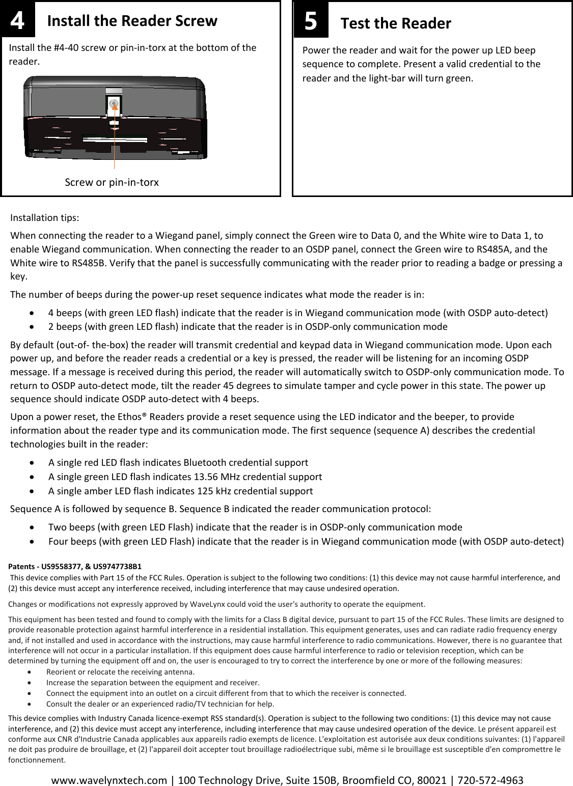 www.wavelynxtech.com | 100 Technology Drive, Suite 150B, Broomfield CO, 80021 | 720-572-4963  Install the Reader Screw Install the #4-40 screw or pin-in-torx at the bottom of the reader.  Screw or pin-in-torx 4 Test the Reader Power the reader and wait for the power up LED beep sequence to complete. Present a valid credential to the reader and the light-bar will turn green.  5 Installation tips: When connecting the reader to a Wiegand panel, simply connect the Green wire to Data 0, and the White wire to Data 1, to enable Wiegand communication. When connecting the reader to an OSDP panel, connect the Green wire to RS485A, and the White wire to RS485B. Verify that the panel is successfully communicating with the reader prior to reading a badge or pressing a key. The number of beeps during the power-up reset sequence indicates what mode the reader is in: &bull; 4 beeps (with green LED flash) indicate that the reader is in Wiegand communication mode (with OSDP auto-detect) &bull; 2 beeps (with green LED flash) indicate that the reader is in OSDP-only communication mode By default (out-of- the-box) the reader will transmit credential and keypad data in Wiegand communication mode. Upon each power up, and before the reader reads a credential or a key is pressed, the reader will be listening for an incoming OSDP message. If a message is received during this period, the reader will automatically switch to OSDP-only communication mode. To return to OSDP auto-detect mode, tilt the reader 45 degrees to simulate tamper and cycle power in this state. The power up sequence should indicate OSDP auto-detect with 4 beeps.  Upon a power reset, the Ethos&reg; Readers provide a reset sequence using the LED indicator and the beeper, to provide information about the reader type and its communication mode. The first sequence (sequence A) describes the credential technologies built in the reader: &bull; A single red LED flash indicates Bluetooth credential support &bull; A single green LED flash indicates 13.56 MHz credential support &bull; A single amber LED flash indicates 125 kHz credential support Sequence A is followed by sequence B. Sequence B indicated the reader communication protocol: &bull; Two beeps (with green LED Flash) indicate that the reader is in OSDP-only communication mode &bull; Four beeps (with green LED Flash) indicate that the reader is in Wiegand communication mode (with OSDP auto-detect) Patents - US9558377, &amp; US9747738B1  This device complies with Part 15 of the FCC Rules. Operation is subject to the following two conditions: (1) this device may not cause harmful interference, and (2) this device must accept any interference received, including interference that may cause undesired operation.    Changes or modifications not expressly approved by WaveLynx could void the user's authority to operate the equipment.  This equipment has been tested and found to comply with the limits for a Class B digital device, pursuant to part 15 of the FCC Rules. These limits are designed to provide reasonable protection against harmful interference in a residential installation. This equipment generates, uses and can radiate radio frequency energy and, if not installed and used in accordance with the instructions, may cause harmful interference to radio communications. However, there is no guarantee that interference will not occur in a particular installation. If this equipment does cause harmful interference to radio or television reception, which can be determined by turning the equipment off and on, the user is encouraged to try to correct the interference by one or more of the following measures: &bull; Reorient or relocate the receiving antenna. &bull; Increase the separation between the equipment and receiver. &bull; Connect the equipment into an outlet on a circuit different from that to which the receiver is connected. &bull; Consult the dealer or an experienced radio/TV technician for help.  This device complies with Industry Canada licence-exempt RSS standard(s). Operation is subject to the following two conditions: (1) this device may not cause interference, and (2) this device must accept any interference, including interference that may cause undesired operation of the device. Le pr&eacute;sent appareil est conforme aux CNR d'Industrie Canada applicables aux appareils radio exempts de licence. L'exploitation est autoris&eacute;e aux deux conditions suivantes: (1) l'appareil ne doit pas produire de brouillage, et (2) l'appareil doit accepter tout brouillage radio&eacute;lectrique subi, m&ecirc;me si le brouillage est susceptible d'en compromettre le fonctionnement. 