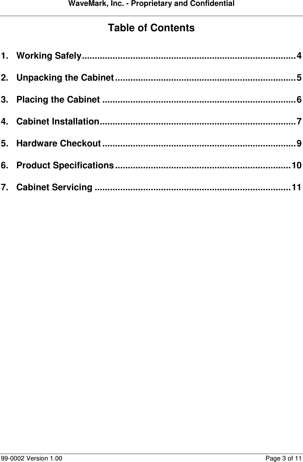 WaveMark, Inc. - Proprietary and Confidential  99-0002 Version 1.00  Page 3 of 11 Table of Contents  1. Working Safely....................................................................................4 2. Unpacking the Cabinet .......................................................................5 3. Placing the Cabinet ............................................................................6 4. Cabinet Installation.............................................................................7 5. Hardware Checkout ............................................................................9 6. Product Specifications.....................................................................10 7. Cabinet Servicing .............................................................................11  