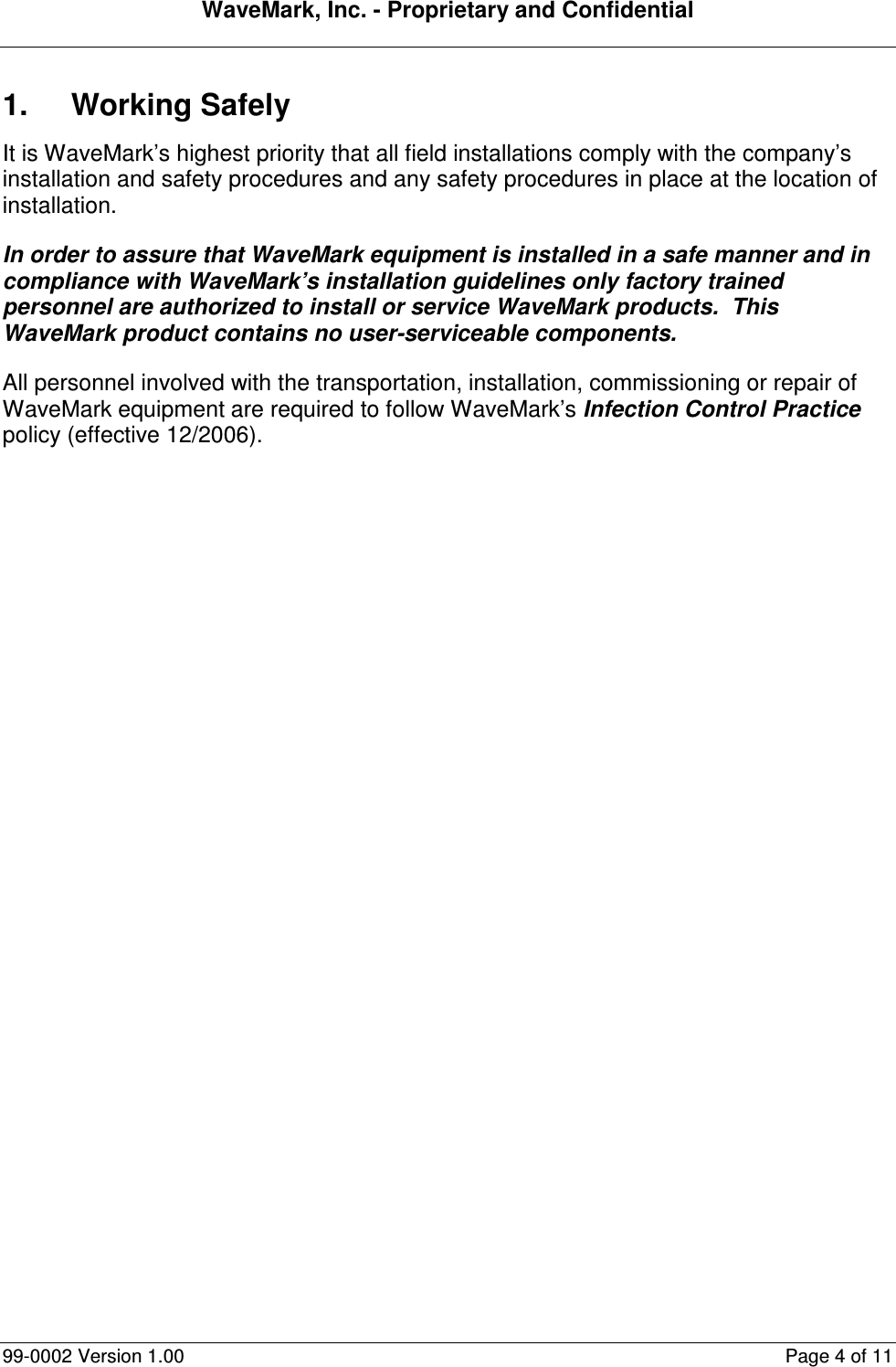 WaveMark, Inc. - Proprietary and Confidential  99-0002 Version 1.00  Page 4 of 11 1.  Working Safely It is WaveMark’s highest priority that all field installations comply with the company’s installation and safety procedures and any safety procedures in place at the location of installation. In order to assure that WaveMark equipment is installed in a safe manner and in compliance with WaveMark’s installation guidelines only factory trained personnel are authorized to install or service WaveMark products.  This WaveMark product contains no user-serviceable components. All personnel involved with the transportation, installation, commissioning or repair of WaveMark equipment are required to follow WaveMark’s Infection Control Practice policy (effective 12/2006).  