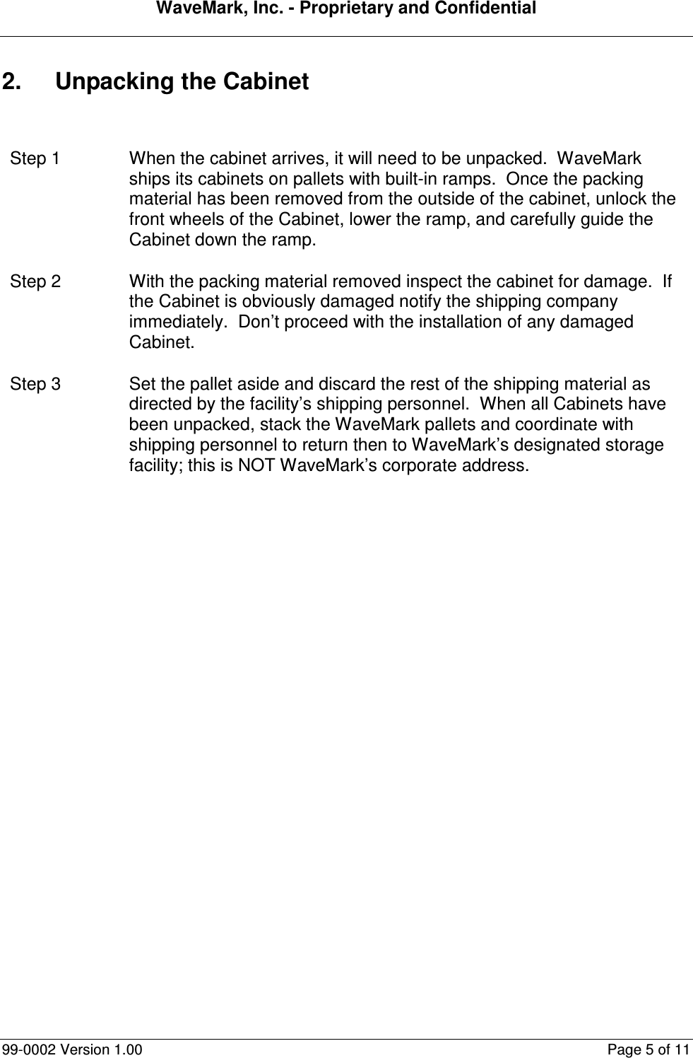 WaveMark, Inc. - Proprietary and Confidential  99-0002 Version 1.00  Page 5 of 11 2.  Unpacking the Cabinet  Step 1  When the cabinet arrives, it will need to be unpacked.  WaveMark ships its cabinets on pallets with built-in ramps.  Once the packing material has been removed from the outside of the cabinet, unlock the front wheels of the Cabinet, lower the ramp, and carefully guide the Cabinet down the ramp. Step 2  With the packing material removed inspect the cabinet for damage.  If the Cabinet is obviously damaged notify the shipping company immediately.  Don’t proceed with the installation of any damaged Cabinet. Step 3  Set the pallet aside and discard the rest of the shipping material as directed by the facility’s shipping personnel.  When all Cabinets have been unpacked, stack the WaveMark pallets and coordinate with shipping personnel to return then to WaveMark’s designated storage facility; this is NOT WaveMark’s corporate address.  