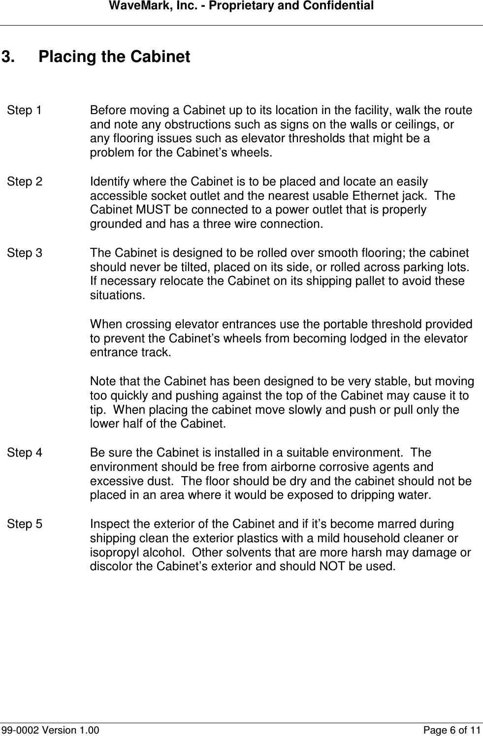 WaveMark, Inc. - Proprietary and Confidential  99-0002 Version 1.00  Page 6 of 11 3.  Placing the Cabinet  Step 1  Before moving a Cabinet up to its location in the facility, walk the route and note any obstructions such as signs on the walls or ceilings, or any flooring issues such as elevator thresholds that might be a problem for the Cabinet’s wheels. Step 2  Identify where the Cabinet is to be placed and locate an easily accessible socket outlet and the nearest usable Ethernet jack.  The Cabinet MUST be connected to a power outlet that is properly grounded and has a three wire connection. Step 3  The Cabinet is designed to be rolled over smooth flooring; the cabinet should never be tilted, placed on its side, or rolled across parking lots.  If necessary relocate the Cabinet on its shipping pallet to avoid these situations. When crossing elevator entrances use the portable threshold provided to prevent the Cabinet’s wheels from becoming lodged in the elevator entrance track. Note that the Cabinet has been designed to be very stable, but moving too quickly and pushing against the top of the Cabinet may cause it to tip.  When placing the cabinet move slowly and push or pull only the lower half of the Cabinet. Step 4  Be sure the Cabinet is installed in a suitable environment.  The environment should be free from airborne corrosive agents and excessive dust.  The floor should be dry and the cabinet should not be placed in an area where it would be exposed to dripping water. Step 5  Inspect the exterior of the Cabinet and if it’s become marred during shipping clean the exterior plastics with a mild household cleaner or isopropyl alcohol.  Other solvents that are more harsh may damage or discolor the Cabinet’s exterior and should NOT be used. 