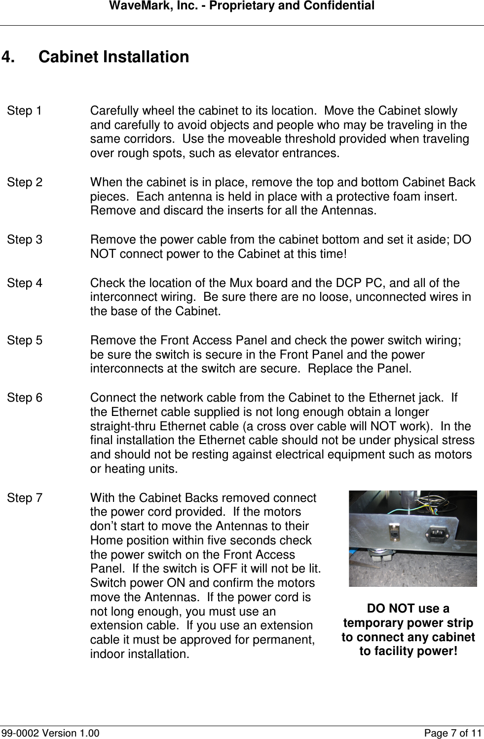 WaveMark, Inc. - Proprietary and Confidential  99-0002 Version 1.00  Page 7 of 11 4.  Cabinet Installation  Step 1  Carefully wheel the cabinet to its location.  Move the Cabinet slowly and carefully to avoid objects and people who may be traveling in the same corridors.  Use the moveable threshold provided when traveling over rough spots, such as elevator entrances. Step 2  When the cabinet is in place, remove the top and bottom Cabinet Back pieces.  Each antenna is held in place with a protective foam insert.  Remove and discard the inserts for all the Antennas. Step 3  Remove the power cable from the cabinet bottom and set it aside; DO NOT connect power to the Cabinet at this time! Step 4  Check the location of the Mux board and the DCP PC, and all of the interconnect wiring.  Be sure there are no loose, unconnected wires in the base of the Cabinet. Step 5  Remove the Front Access Panel and check the power switch wiring; be sure the switch is secure in the Front Panel and the power interconnects at the switch are secure.  Replace the Panel. Step 6  Connect the network cable from the Cabinet to the Ethernet jack.  If the Ethernet cable supplied is not long enough obtain a longer straight-thru Ethernet cable (a cross over cable will NOT work).  In the final installation the Ethernet cable should not be under physical stress and should not be resting against electrical equipment such as motors or heating units. Step 7  With the Cabinet Backs removed connect the power cord provided.  If the motors don’t start to move the Antennas to their Home position within five seconds check the power switch on the Front Access Panel.  If the switch is OFF it will not be lit.  Switch power ON and confirm the motors move the Antennas.  If the power cord is not long enough, you must use an extension cable.  If you use an extension cable it must be approved for permanent, indoor installation.  DO NOT use a temporary power strip to connect any cabinet to facility power! 