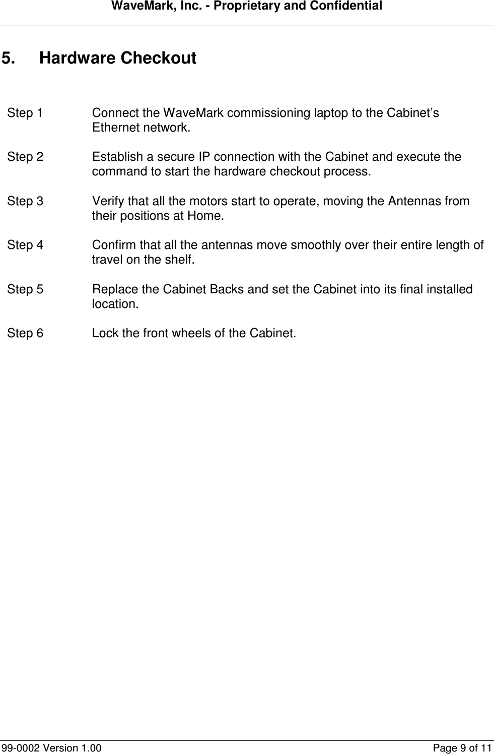 WaveMark, Inc. - Proprietary and Confidential  99-0002 Version 1.00  Page 9 of 11 5.  Hardware Checkout  Step 1  Connect the WaveMark commissioning laptop to the Cabinet’s Ethernet network. Step 2  Establish a secure IP connection with the Cabinet and execute the command to start the hardware checkout process. Step 3  Verify that all the motors start to operate, moving the Antennas from their positions at Home. Step 4  Confirm that all the antennas move smoothly over their entire length of travel on the shelf. Step 5  Replace the Cabinet Backs and set the Cabinet into its final installed location. Step 6  Lock the front wheels of the Cabinet.  