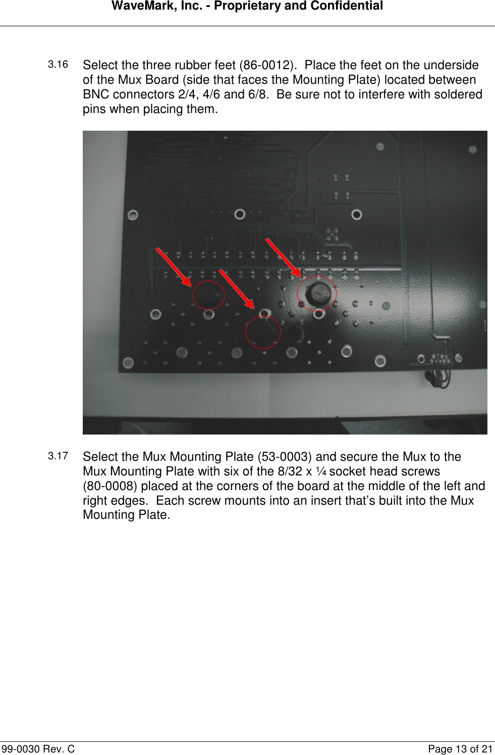 WaveMark, Inc. - Proprietary and Confidential  99-0030 Rev. C  Page 13 of 21  3.16 Select the three rubber feet (86-0012).  Place the feet on the underside of the Mux Board (side that faces the Mounting Plate) located between BNC connectors 2/4, 4/6 and 6/8.  Be sure not to interfere with soldered pins when placing them.  3.17 Select the Mux Mounting Plate (53-0003) and secure the Mux to the Mux Mounting Plate with six of the 8/32 x ¼ socket head screws  (80-0008) placed at the corners of the board at the middle of the left and right edges.  Each screw mounts into an insert that’s built into the Mux Mounting Plate. 