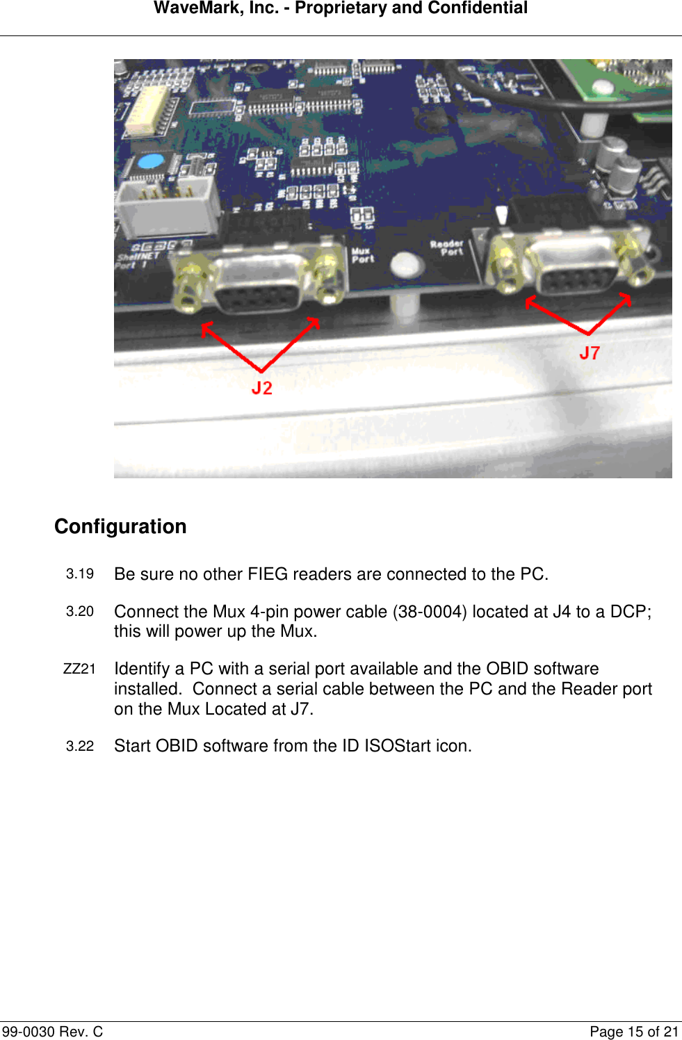 WaveMark, Inc. - Proprietary and Confidential  99-0030 Rev. C  Page 15 of 21  Configuration 3.19 Be sure no other FIEG readers are connected to the PC. 3.20 Connect the Mux 4-pin power cable (38-0004) located at J4 to a DCP; this will power up the Mux. ZZ21 Identify a PC with a serial port available and the OBID software installed.  Connect a serial cable between the PC and the Reader port on the Mux Located at J7. 3.22 Start OBID software from the ID ISOStart icon. 