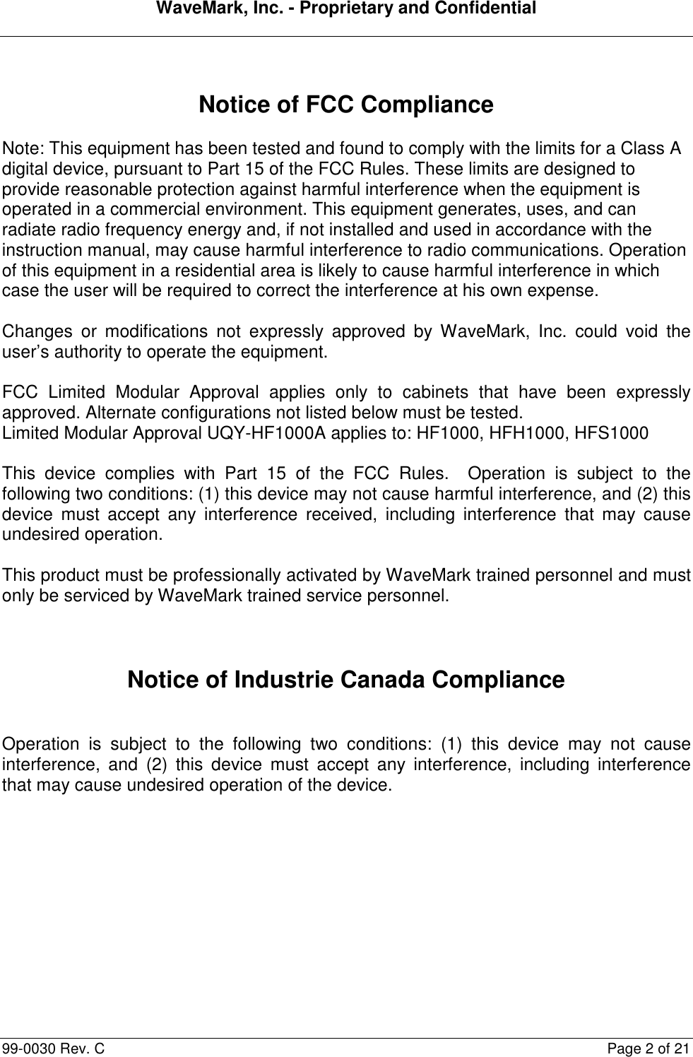 WaveMark, Inc. - Proprietary and Confidential  99-0030 Rev. C  Page 2 of 21   Notice of FCC Compliance  Note: This equipment has been tested and found to comply with the limits for a Class A digital device, pursuant to Part 15 of the FCC Rules. These limits are designed to provide reasonable protection against harmful interference when the equipment is operated in a commercial environment. This equipment generates, uses, and can radiate radio frequency energy and, if not installed and used in accordance with the instruction manual, may cause harmful interference to radio communications. Operation of this equipment in a residential area is likely to cause harmful interference in which case the user will be required to correct the interference at his own expense.  Changes  or  modifications  not  expressly  approved  by  WaveMark,  Inc.  could  void  the user’s authority to operate the equipment.  FCC  Limited  Modular  Approval  applies  only  to  cabinets  that  have  been  expressly approved. Alternate configurations not listed below must be tested.  Limited Modular Approval UQY-HF1000A applies to: HF1000, HFH1000, HFS1000  This  device  complies  with  Part  15  of  the  FCC  Rules.    Operation  is  subject  to  the following two conditions: (1) this device may not cause harmful interference, and (2) this device  must  accept  any  interference  received,  including  interference  that  may  cause undesired operation.  This product must be professionally activated by WaveMark trained personnel and must only be serviced by WaveMark trained service personnel.    Notice of Industrie Canada Compliance   Operation  is  subject  to  the  following  two  conditions:  (1)  this  device  may  not  cause interference,  and  (2)  this  device  must  accept  any  interference,  including  interference that may cause undesired operation of the device. 