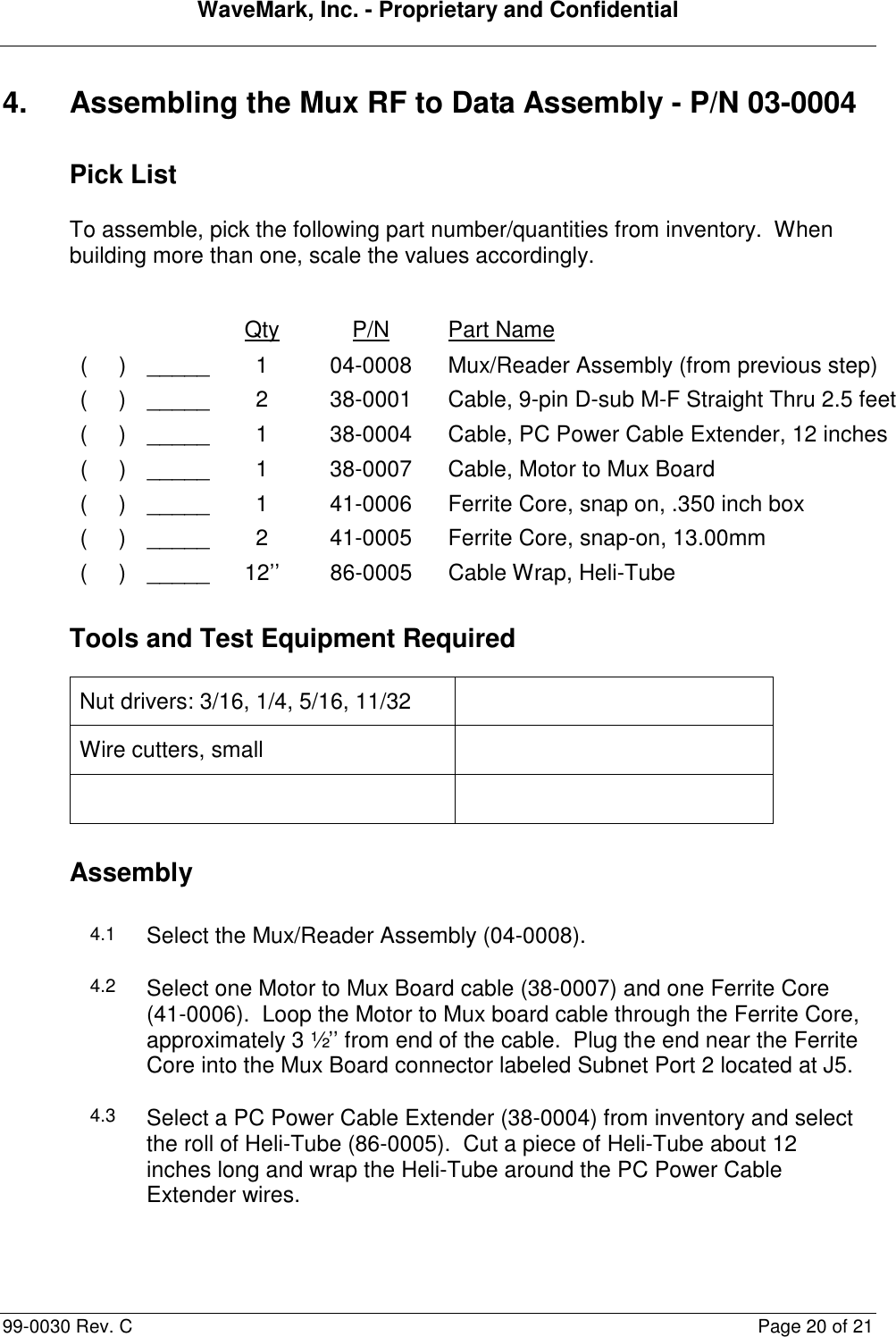 WaveMark, Inc. - Proprietary and Confidential  99-0030 Rev. C  Page 20 of 21 4.  Assembling the Mux RF to Data Assembly - P/N 03-0004 Pick List To assemble, pick the following part number/quantities from inventory.  When building more than one, scale the values accordingly.      Qty  P/N  Part Name (     ) _____ 1  04-0008  Mux/Reader Assembly (from previous step) (     ) _____ 2  38-0001  Cable, 9-pin D-sub M-F Straight Thru 2.5 feet (     ) _____ 1  38-0004  Cable, PC Power Cable Extender, 12 inches (     ) _____ 1  38-0007  Cable, Motor to Mux Board (     ) _____ 1  41-0006  Ferrite Core, snap on, .350 inch box (     ) _____ 2  41-0005  Ferrite Core, snap-on, 13.00mm (     ) _____ 12’’  86-0005  Cable Wrap, Heli-Tube Tools and Test Equipment Required Nut drivers: 3/16, 1/4, 5/16, 11/32   Wire cutters, small      Assembly 4.1 Select the Mux/Reader Assembly (04-0008). 4.2 Select one Motor to Mux Board cable (38-0007) and one Ferrite Core (41-0006).  Loop the Motor to Mux board cable through the Ferrite Core, approximately 3 ½’’ from end of the cable.  Plug the end near the Ferrite Core into the Mux Board connector labeled Subnet Port 2 located at J5. 4.3 Select a PC Power Cable Extender (38-0004) from inventory and select the roll of Heli-Tube (86-0005).  Cut a piece of Heli-Tube about 12 inches long and wrap the Heli-Tube around the PC Power Cable Extender wires. 