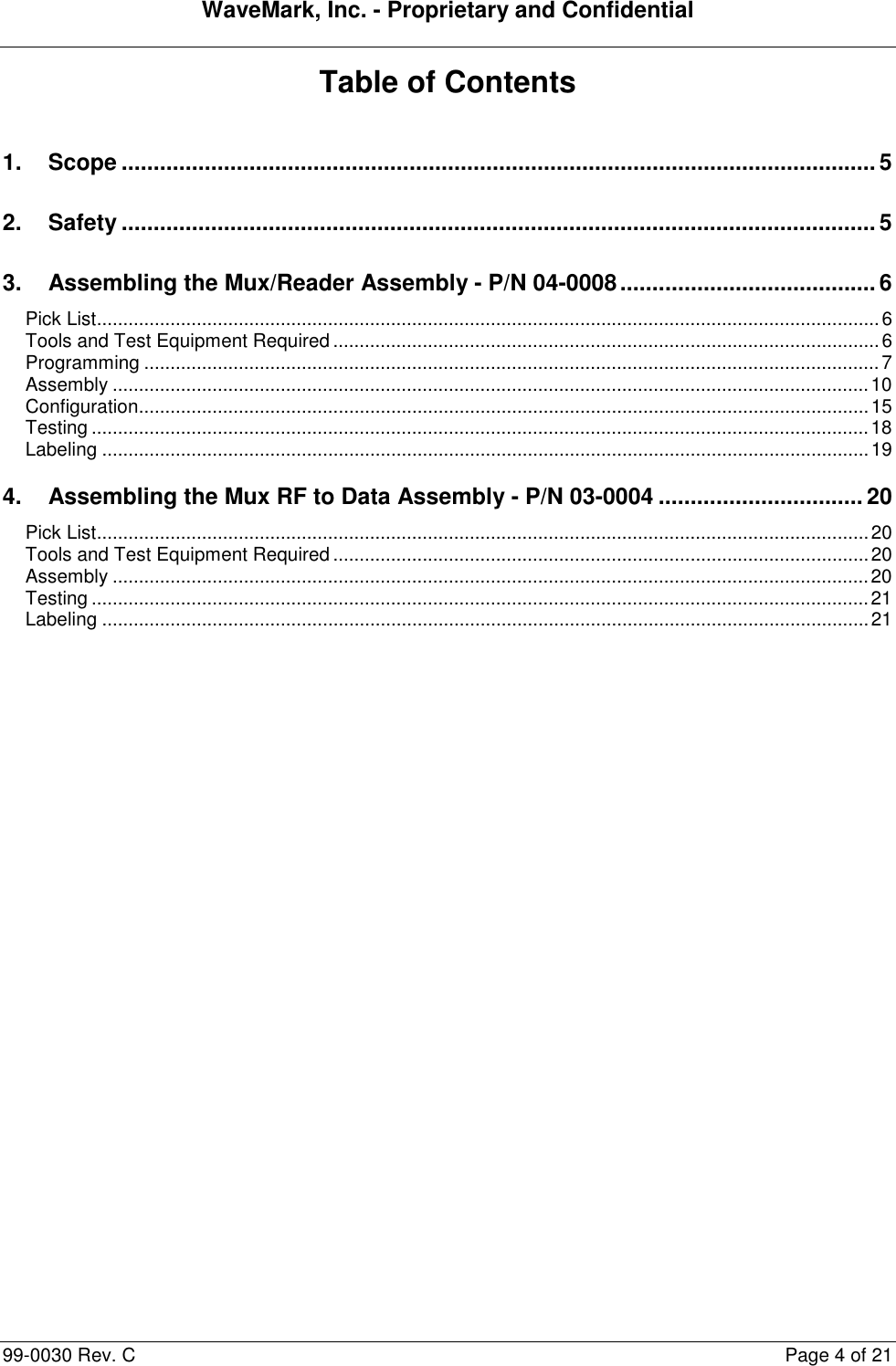 WaveMark, Inc. - Proprietary and Confidential  99-0030 Rev. C  Page 4 of 21 Table of Contents  1. Scope ...................................................................................................................... 5 2. Safety ...................................................................................................................... 5 3. Assembling the Mux/Reader Assembly - P/N 04-0008 ........................................ 6 Pick List ..................................................................................................................................................... 6 Tools and Test Equipment Required ........................................................................................................ 6 Programming ............................................................................................................................................ 7 Assembly ................................................................................................................................................ 10 Configuration........................................................................................................................................... 15 Testing .................................................................................................................................................... 18 Labeling .................................................................................................................................................. 19 4. Assembling the Mux RF to Data Assembly - P/N 03-0004 ................................ 20 Pick List ................................................................................................................................................... 20 Tools and Test Equipment Required ...................................................................................................... 20 Assembly ................................................................................................................................................ 20 Testing .................................................................................................................................................... 21 Labeling .................................................................................................................................................. 21 