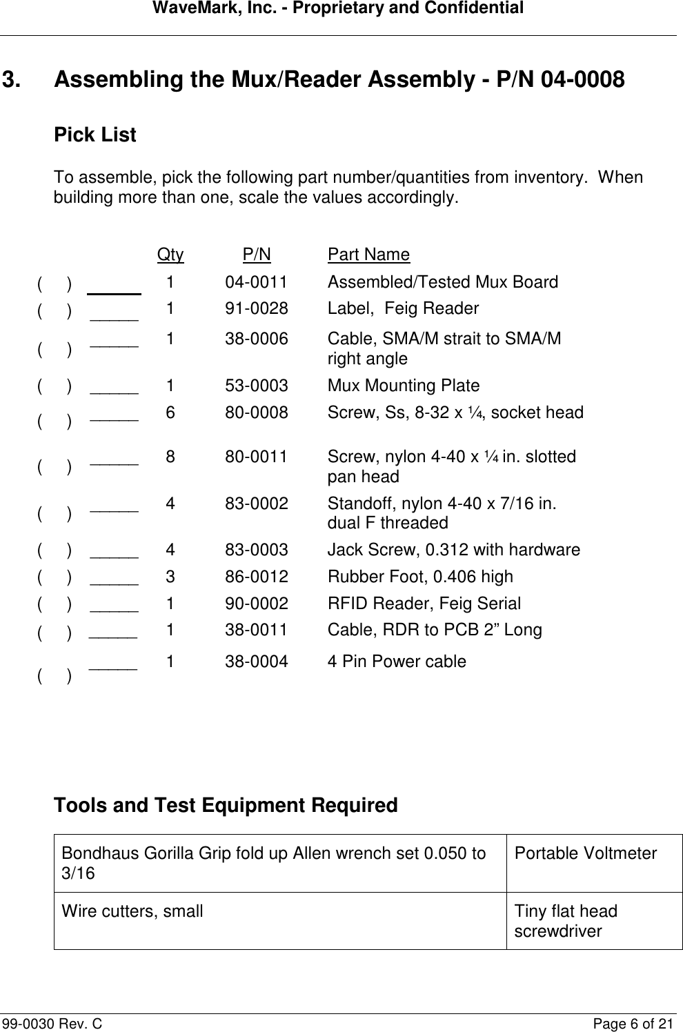 WaveMark, Inc. - Proprietary and Confidential  99-0030 Rev. C  Page 6 of 21 3.  Assembling the Mux/Reader Assembly - P/N 04-0008 Pick List To assemble, pick the following part number/quantities from inventory.  When building more than one, scale the values accordingly.      Qty  P/N  Part Name (     ) (     )  _____ 1 1 04-0011 91-0028 Assembled/Tested Mux Board Label,  Feig Reader (     ) _____ 1  38-0006  Cable, SMA/M strait to SMA/M right angle (     ) _____ 1  53-0003  Mux Mounting Plate (     ) _____ 6  80-0008  Screw, Ss, 8-32 x ¼, socket head (     ) _____ 8  80-0011  Screw, nylon 4-40 x ¼ in. slotted pan head (     ) _____ 4  83-0002  Standoff, nylon 4-40 x 7/16 in. dual F threaded (     ) _____ 4  83-0003  Jack Screw, 0.312 with hardware (     ) _____ 3  86-0012  Rubber Foot, 0.406 high (     ) _____ 1  90-0002  RFID Reader, Feig Serial (     ) _____  1  38-0011  Cable, RDR to PCB 2” Long (     ) _____  1  38-0004  4 Pin Power cable   Tools and Test Equipment Required Bondhaus Gorilla Grip fold up Allen wrench set 0.050 to 3/16  Portable Voltmeter Wire cutters, small  Tiny flat head screwdriver 