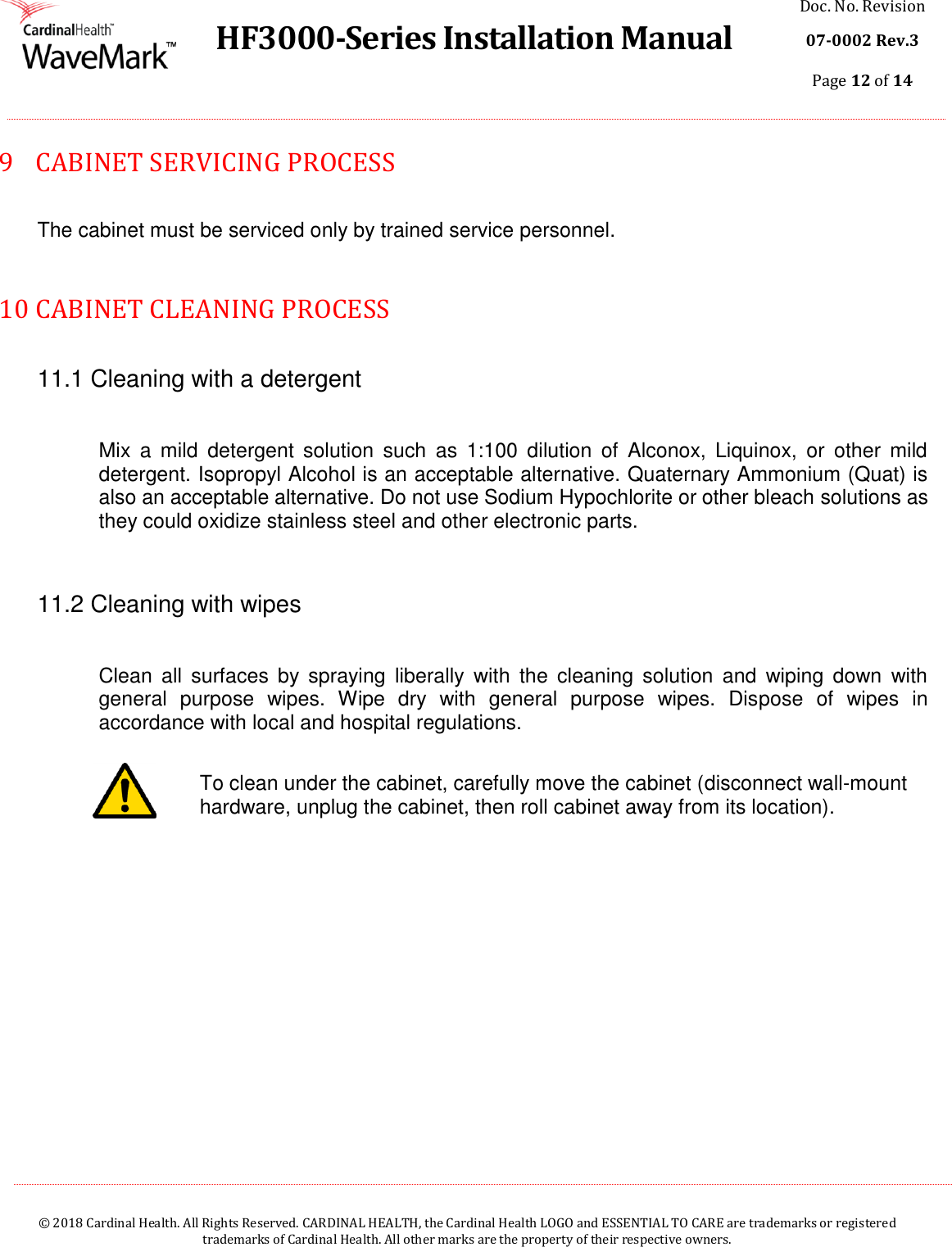  HF3000-Series Installation Manual Doc. No. Revision 07-0002 Rev.3 Page 12 of 14    © 2018 Cardinal Health. All Rights Reserved. CARDINAL HEALTH, the Cardinal Health LOGO and ESSENTIAL TO CARE are trademarks or registered trademarks of Cardinal Health. All other marks are the property of their respective owners.  9  CABINET SERVICING PROCESS  The cabinet must be serviced only by trained service personnel.  10  CABINET CLEANING PROCESS  11.1 Cleaning with a detergent  Mix  a  mild  detergent  solution  such  as  1:100  dilution  of  Alconox,  Liquinox,  or  other  mild detergent. Isopropyl Alcohol is an acceptable alternative. Quaternary Ammonium (Quat) is also an acceptable alternative. Do not use Sodium Hypochlorite or other bleach solutions as they could oxidize stainless steel and other electronic parts.  11.2 Cleaning with wipes  Clean  all  surfaces  by  spraying  liberally  with  the  cleaning  solution  and  wiping  down  with general  purpose  wipes.  Wipe  dry  with  general  purpose  wipes.  Dispose  of  wipes  in accordance with local and hospital regulations.  To clean under the cabinet, carefully move the cabinet (disconnect wall-mount hardware, unplug the cabinet, then roll cabinet away from its location).     
