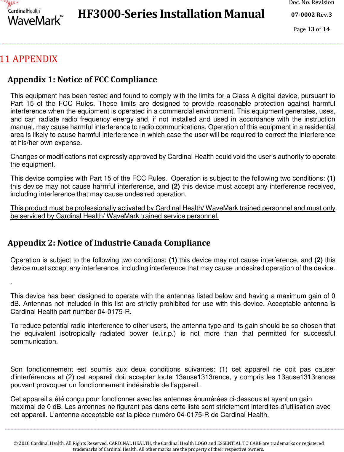  HF3000-Series Installation Manual Doc. No. Revision 07-0002 Rev.3 Page 13 of 14    © 2018 Cardinal Health. All Rights Reserved. CARDINAL HEALTH, the Cardinal Health LOGO and ESSENTIAL TO CARE are trademarks or registered trademarks of Cardinal Health. All other marks are the property of their respective owners.  11  APPENDIX  Appendix 1: Notice of FCC Compliance This equipment has been tested and found to comply with the limits for a Class A digital device, pursuant to Part  15  of  the  FCC  Rules.  These  limits  are  designed  to  provide  reasonable  protection  against  harmful interference when the equipment is operated in a commercial environment. This equipment generates, uses, and can  radiate radio frequency  energy and,  if not  installed  and  used  in accordance  with  the instruction manual, may cause harmful interference to radio communications. Operation of this equipment in a residential area is likely to cause harmful interference in which case the user will be required to correct the interference at his/her own expense. Changes or modifications not expressly approved by Cardinal Health could void the user’s authority to operate the equipment. This device complies with Part 15 of the FCC Rules.  Operation is subject to the following two conditions: (1) this device may not cause harmful interference, and (2) this device must accept any interference received, including interference that may cause undesired operation. This product must be professionally activated by Cardinal Health/ WaveMark trained personnel and must only be serviced by Cardinal Health/ WaveMark trained service personnel.  Appendix 2: Notice of Industrie Canada Compliance  Operation is subject to the following two conditions: (1) this device may not cause interference, and (2) this device must accept any interference, including interference that may cause undesired operation of the device. . This device has been designed to operate with the antennas listed below and having a maximum gain of 0 dB. Antennas not included in this list are strictly prohibited for use with this device. Acceptable antenna is Cardinal Health part number 04-0175-R. To reduce potential radio interference to other users, the antenna type and its gain should be so chosen that the  equivalent  isotropically  radiated  power  (e.i.r.p.)  is  not  more  than  that  permitted  for  successful communication.  Son  fonctionnement  est  soumis  aux  deux  conditions  suivantes:  (1)  cet  appareil  ne  doit  pas  causer d’interférences et (2) cet  appareil doit accepter toute 13ause1313rence, y compris les 13ause1313rences pouvant provoquer un fonctionnement indésirable de l’appareil.. Cet appareil a été conçu pour fonctionner avec les antennes énumérées ci-dessous et ayant un gain maximal de 0 dB. Les antennes ne figurant pas dans cette liste sont strictement interdites d’utilisation avec cet appareil. L’antenne acceptable est la pièce numéro 04-0175-R de Cardinal Health. 