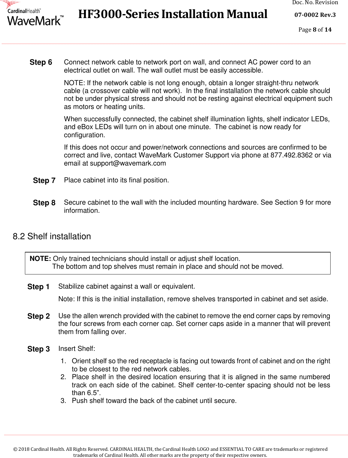  HF3000-Series Installation Manual Doc. No. Revision 07-0002 Rev.3 Page 8 of 14    © 2018 Cardinal Health. All Rights Reserved. CARDINAL HEALTH, the Cardinal Health LOGO and ESSENTIAL TO CARE are trademarks or registered trademarks of Cardinal Health. All other marks are the property of their respective owners.  Step 6 Connect network cable to network port on wall, and connect AC power cord to an electrical outlet on wall. The wall outlet must be easily accessible.   NOTE: If the network cable is not long enough, obtain a longer straight-thru network cable (a crossover cable will not work).  In the final installation the network cable should not be under physical stress and should not be resting against electrical equipment such as motors or heating units. When successfully connected, the cabinet shelf illumination lights, shelf indicator LEDs, and eBox LEDs will turn on in about one minute.  The cabinet is now ready for configuration. If this does not occur and power/network connections and sources are confirmed to be correct and live, contact WaveMark Customer Support via phone at 877.492.8362 or via email at support@wavemark.com Step 7 Place cabinet into its final position. Step 8 Secure cabinet to the wall with the included mounting hardware. See Section 9 for more information.   8.2 Shelf installation     Step 1 Stabilize cabinet against a wall or equivalent.  Note: If this is the initial installation, remove shelves transported in cabinet and set aside. Step 2 Use the allen wrench provided with the cabinet to remove the end corner caps by removing the four screws from each corner cap. Set corner caps aside in a manner that will prevent them from falling over.  Step 3 Insert Shelf: 1.  Orient shelf so the red receptacle is facing out towards front of cabinet and on the right to be closest to the red network cables. 2.  Place shelf in the desired location ensuring that it is aligned in the same numbered track on each side of the cabinet. Shelf center-to-center spacing should not be less than 6.5”. 3.  Push shelf toward the back of the cabinet until secure. NOTE: Only trained technicians should install or adjust shelf location.    The bottom and top shelves must remain in place and should not be moved.  