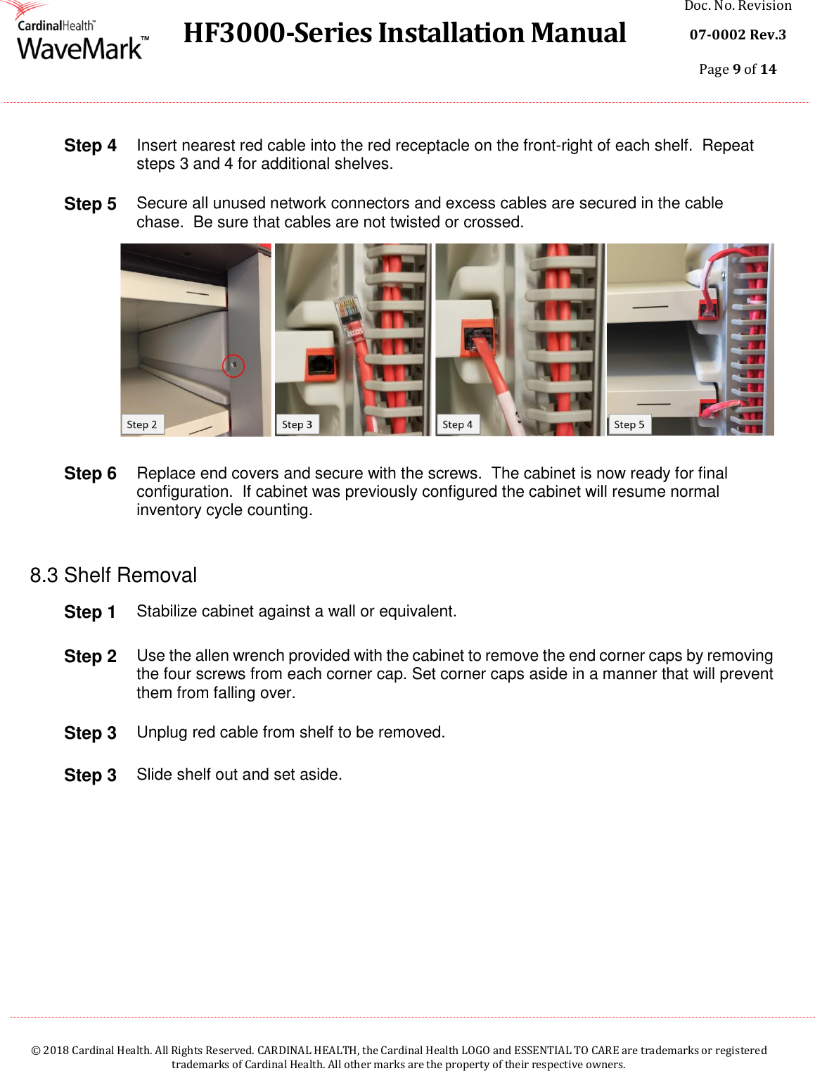  HF3000-Series Installation Manual Doc. No. Revision 07-0002 Rev.3 Page 9 of 14    © 2018 Cardinal Health. All Rights Reserved. CARDINAL HEALTH, the Cardinal Health LOGO and ESSENTIAL TO CARE are trademarks or registered trademarks of Cardinal Health. All other marks are the property of their respective owners.  Step 4 Insert nearest red cable into the red receptacle on the front-right of each shelf.  Repeat steps 3 and 4 for additional shelves. Step 5 Secure all unused network connectors and excess cables are secured in the cable chase.  Be sure that cables are not twisted or crossed.  Step 6 Replace end covers and secure with the screws.  The cabinet is now ready for final configuration.  If cabinet was previously configured the cabinet will resume normal inventory cycle counting.  8.3 Shelf Removal Step 1 Stabilize cabinet against a wall or equivalent.  Step 2 Use the allen wrench provided with the cabinet to remove the end corner caps by removing the four screws from each corner cap. Set corner caps aside in a manner that will prevent them from falling over.  Step 3 Unplug red cable from shelf to be removed. Step 3 Slide shelf out and set aside.     