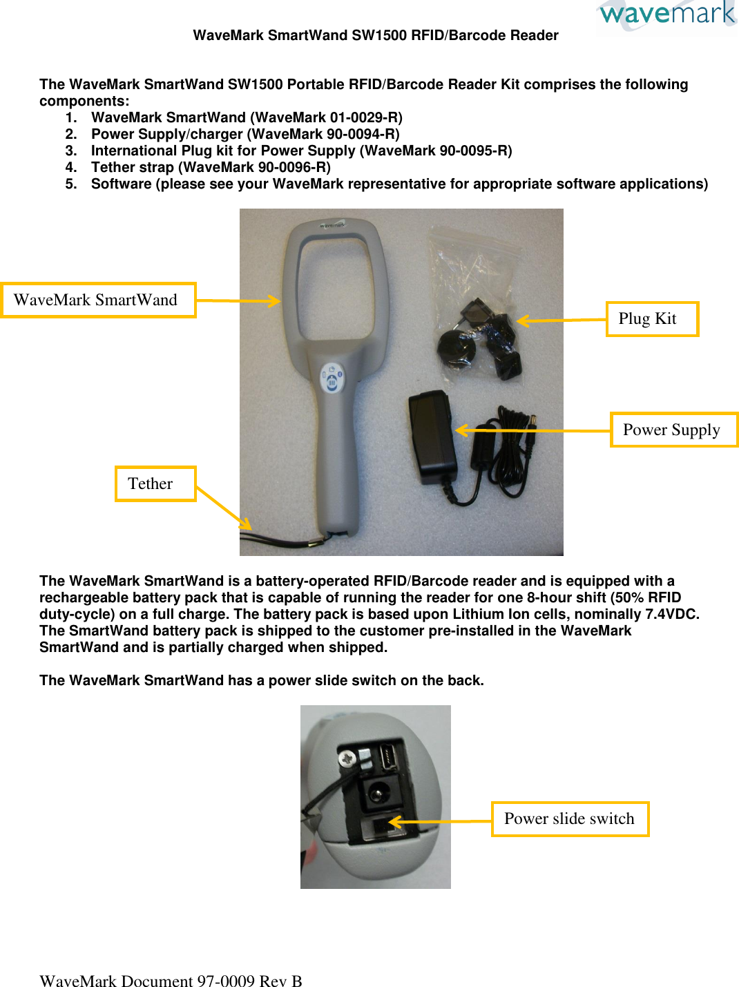 WaveMark Document 97-0009 Rev B  WaveMark SmartWand SW1500 RFID/Barcode Reader   The WaveMark SmartWand SW1500 Portable RFID/Barcode Reader Kit comprises the following components: 1.  WaveMark SmartWand (WaveMark 01-0029-R) 2.  Power Supply/charger (WaveMark 90-0094-R) 3.  International Plug kit for Power Supply (WaveMark 90-0095-R) 4.  Tether strap (WaveMark 90-0096-R) 5.  Software (please see your WaveMark representative for appropriate software applications)    The WaveMark SmartWand is a battery-operated RFID/Barcode reader and is equipped with a rechargeable battery pack that is capable of running the reader for one 8-hour shift (50% RFID duty-cycle) on a full charge. The battery pack is based upon Lithium Ion cells, nominally 7.4VDC. The SmartWand battery pack is shipped to the customer pre-installed in the WaveMark SmartWand and is partially charged when shipped.   The WaveMark SmartWand has a power slide switch on the back.       WaveMark SmartWand Power Supply Tether Plug Kit Power slide switch 