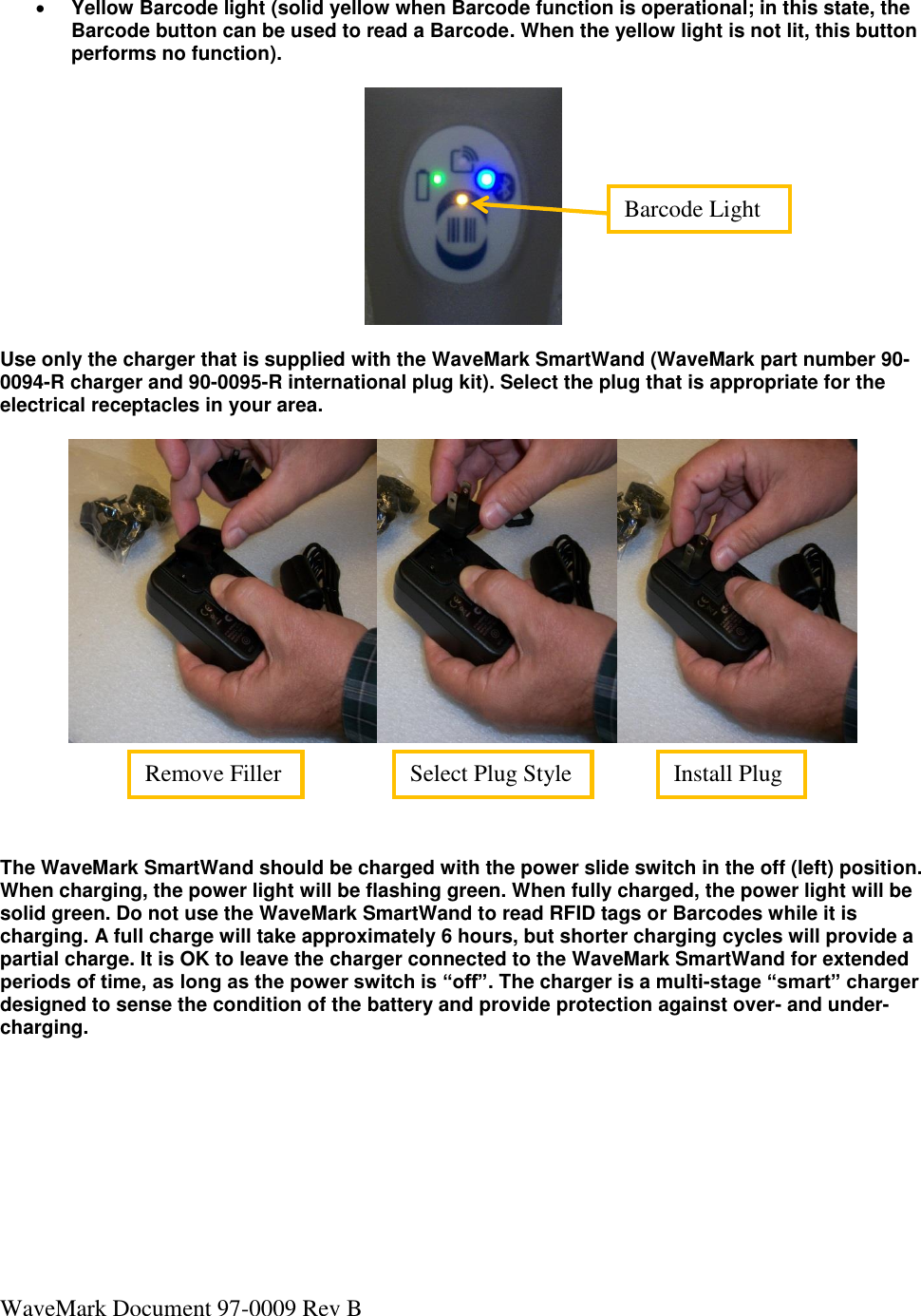 WaveMark Document 97-0009 Rev B   Yellow Barcode light (solid yellow when Barcode function is operational; in this state, the Barcode button can be used to read a Barcode. When the yellow light is not lit, this button performs no function).     Use only the charger that is supplied with the WaveMark SmartWand (WaveMark part number 90-0094-R charger and 90-0095-R international plug kit). Select the plug that is appropriate for the electrical receptacles in your area.         The WaveMark SmartWand should be charged with the power slide switch in the off (left) position. When charging, the power light will be flashing green. When fully charged, the power light will be solid green. Do not use the WaveMark SmartWand to read RFID tags or Barcodes while it is charging. A full charge will take approximately 6 hours, but shorter charging cycles will provide a partial charge. It is OK to leave the charger connected to the WaveMark SmartWand for extended periods of time, as long as the power switch is “off”. The charger is a multi-stage “smart” charger designed to sense the condition of the battery and provide protection against over- and under-charging.     Barcode Light Install Plug Select Plug Style Remove Filler 