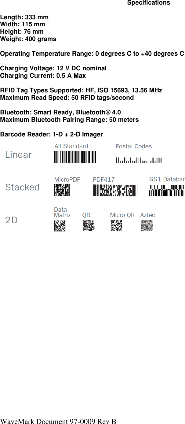 WaveMark Document 97-0009 Rev B  Specifications  Length: 333 mm Width: 115 mm Height: 76 mm Weight: 400 grams  Operating Temperature Range: 0 degrees C to +40 degrees C  Charging Voltage: 12 V DC nominal Charging Current: 0.5 A Max  RFID Tag Types Supported: HF, ISO 15693, 13.56 MHz Maximum Read Speed: 50 RFID tags/second  Bluetooth: Smart Ready, Bluetooth® 4.0 Maximum Bluetooth Pairing Range: 50 meters  Barcode Reader: 1-D + 2-D Imager       