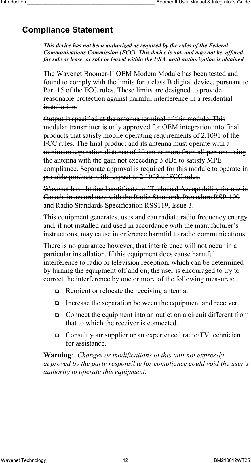 Introduction ________________________________________________ Boomer II User Manual &amp; Integrator’s Guide Wavenet Technology  12  BM210012WT25 Compliance Statement This device has not been authorized as required by the rules of the Federal Communications Commission (FCC). This device is not, and may not be, offered for sale or lease, or sold or leased within the USA, until authorization is obtained.   The Wavenet Boomer-II OEM Modem Module has been tested and found to comply with the limits for a class B digital device, pursuant to Part 15 of the FCC rules. These limits are designed to provide reasonable protection against harmful interference in a residential installation.  Output is specified at the antenna terminal of this module. This modular transmitter is only approved for OEM integration into final products that satisfy mobile operating requirements of 2.1091 of the FCC rules. The final product and its antenna must operate with a minimum separation distance of 30 cm or more from all persons using the antenna with the gain not exceeding 3 dBd to satisfy MPE compliance. Separate approval is required for this module to operate in portable products with respect to 2.1093 of FCC rules. Wavenet has obtained certificates of Technical Acceptability for use in Canada in accordance with the Radio Standards Procedure RSP-100 and Radio Standards Specification RSS119, Issue 3. This equipment generates, uses and can radiate radio frequency energy and, if not installed and used in accordance with the manufacturer’s instructions, may cause interference harmful to radio communications. There is no guarantee however, that interference will not occur in a particular installation. If this equipment does cause harmful interference to radio or television reception, which can be determined by turning the equipment off and on, the user is encouraged to try to correct the interference by one or more of the following measures:   Reorient or relocate the receiving antenna.   Increase the separation between the equipment and receiver.   Connect the equipment into an outlet on a circuit different from that to which the receiver is connected.   Consult your supplier or an experienced radio/TV technician for assistance. Warning:  Changes or modifications to this unit not expressly approved by the party responsible for compliance could void the user’s authority to operate this equipment. 