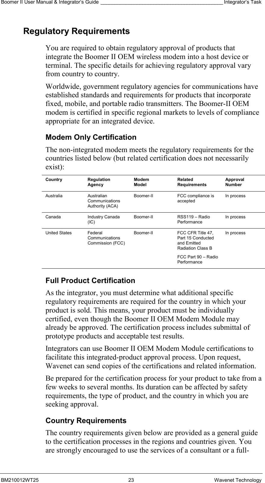 Boomer II User Manual &amp; Integrator’s Guide ____________________________________________ Integrator’s Task BM210012WT25 23 Wavenet Technology Regulatory Requirements You are required to obtain regulatory approval of products that integrate the Boomer II OEM wireless modem into a host device or terminal. The specific details for achieving regulatory approval vary from country to country. Worldwide, government regulatory agencies for communications have established standards and requirements for products that incorporate fixed, mobile, and portable radio transmitters. The Boomer-II OEM modem is certified in specific regional markets to levels of compliance appropriate for an integrated device. Modem Only Certification The non-integrated modem meets the regulatory requirements for the countries listed below (but related certification does not necessarily exist): Country Regulation Agency Modem Model Related Requirements Approval Number Australia Australian Communications Authority (ACA) Boomer-II  FCC compliance is accepted In process Canada Industry Canada (IC) Boomer-II RSS119 – Radio Performance In process United States  Federal Communications Commission (FCC) Boomer-II  FCC CFR Title 47, Part 15 Conducted and Emitted Radiation Class B FCC Part 90 – Radio Performance In process Full Product Certification As the integrator, you must determine what additional specific regulatory requirements are required for the country in which your product is sold. This means, your product must be individually certified, even though the Boomer II OEM Modem Module may already be approved. The certification process includes submittal of prototype products and acceptable test results. Integrators can use Boomer II OEM Modem Module certifications to facilitate this integrated-product approval process. Upon request, Wavenet can send copies of the certifications and related information.  Be prepared for the certification process for your product to take from a few weeks to several months. Its duration can be affected by safety requirements, the type of product, and the country in which you are seeking approval. Country Requirements The country requirements given below are provided as a general guide to the certification processes in the regions and countries given. You are strongly encouraged to use the services of a consultant or a full-