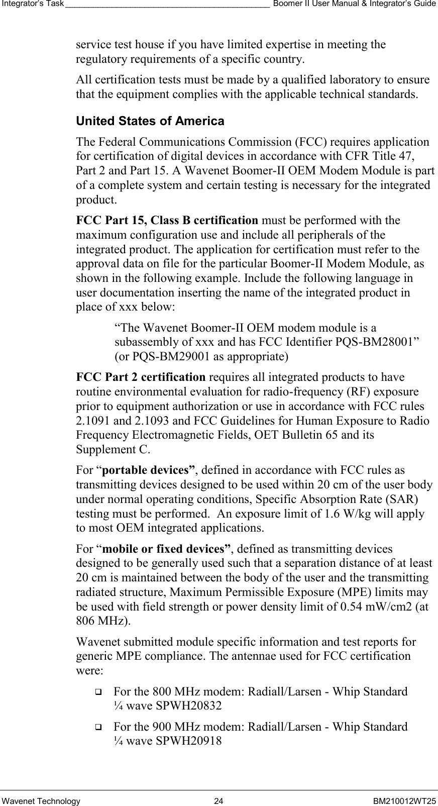 Integrator’s Task ____________________________________________ Boomer II User Manual &amp; Integrator’s Guide Wavenet Technology  24  BM210012WT25 service test house if you have limited expertise in meeting the regulatory requirements of a specific country. All certification tests must be made by a qualified laboratory to ensure that the equipment complies with the applicable technical standards. United States of America The Federal Communications Commission (FCC) requires application for certification of digital devices in accordance with CFR Title 47, Part 2 and Part 15. A Wavenet Boomer-II OEM Modem Module is part of a complete system and certain testing is necessary for the integrated product. FCC Part 15, Class B certification must be performed with the maximum configuration use and include all peripherals of the integrated product. The application for certification must refer to the approval data on file for the particular Boomer-II Modem Module, as shown in the following example. Include the following language in user documentation inserting the name of the integrated product in place of xxx below:  “The Wavenet Boomer-II OEM modem module is a subassembly of xxx and has FCC Identifier PQS-BM28001” (or PQS-BM29001 as appropriate) FCC Part 2 certification requires all integrated products to have routine environmental evaluation for radio-frequency (RF) exposure prior to equipment authorization or use in accordance with FCC rules 2.1091 and 2.1093 and FCC Guidelines for Human Exposure to Radio Frequency Electromagnetic Fields, OET Bulletin 65 and its Supplement C.  For “portable devices”, defined in accordance with FCC rules as transmitting devices designed to be used within 20 cm of the user body under normal operating conditions, Specific Absorption Rate (SAR) testing must be performed.  An exposure limit of 1.6 W/kg will apply to most OEM integrated applications. For “mobile or fixed devices”, defined as transmitting devices designed to be generally used such that a separation distance of at least 20 cm is maintained between the body of the user and the transmitting radiated structure, Maximum Permissible Exposure (MPE) limits may be used with field strength or power density limit of 0.54 mW/cm2 (at 806 MHz).  Wavenet submitted module specific information and test reports for generic MPE compliance. The antennae used for FCC certification were:   For the 800 MHz modem: Radiall/Larsen - Whip Standard ¼ wave SPWH20832   For the 900 MHz modem: Radiall/Larsen - Whip Standard ¼ wave SPWH20918 