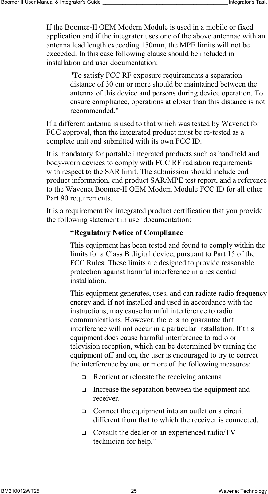 Boomer II User Manual &amp; Integrator’s Guide ____________________________________________ Integrator’s Task BM210012WT25 25 Wavenet Technology If the Boomer-II OEM Modem Module is used in a mobile or fixed application and if the integrator uses one of the above antennae with an antenna lead length exceeding 150mm, the MPE limits will not be exceeded. In this case following clause should be included in installation and user documentation: &quot;To satisfy FCC RF exposure requirements a separation distance of 30 cm or more should be maintained between the antenna of this device and persons during device operation. To ensure compliance, operations at closer than this distance is not recommended.&quot; If a different antenna is used to that which was tested by Wavenet for FCC approval, then the integrated product must be re-tested as a complete unit and submitted with its own FCC ID.   It is mandatory for portable integrated products such as handheld and body-worn devices to comply with FCC RF radiation requirements with respect to the SAR limit. The submission should include end product information, end product SAR/MPE test report, and a reference to the Wavenet Boomer-II OEM Modem Module FCC ID for all other Part 90 requirements. It is a requirement for integrated product certification that you provide the following statement in user documentation: “Regulatory Notice of Compliance This equipment has been tested and found to comply within the limits for a Class B digital device, pursuant to Part 15 of the FCC Rules. These limits are designed to provide reasonable protection against harmful interference in a residential installation. This equipment generates, uses, and can radiate radio frequency energy and, if not installed and used in accordance with the instructions, may cause harmful interference to radio communications. However, there is no guarantee that interference will not occur in a particular installation. If this equipment does cause harmful interference to radio or television reception, which can be determined by turning the equipment off and on, the user is encouraged to try to correct the interference by one or more of the following measures:   Reorient or relocate the receiving antenna.   Increase the separation between the equipment and receiver.   Connect the equipment into an outlet on a circuit different from that to which the receiver is connected.   Consult the dealer or an experienced radio/TV technician for help.” 