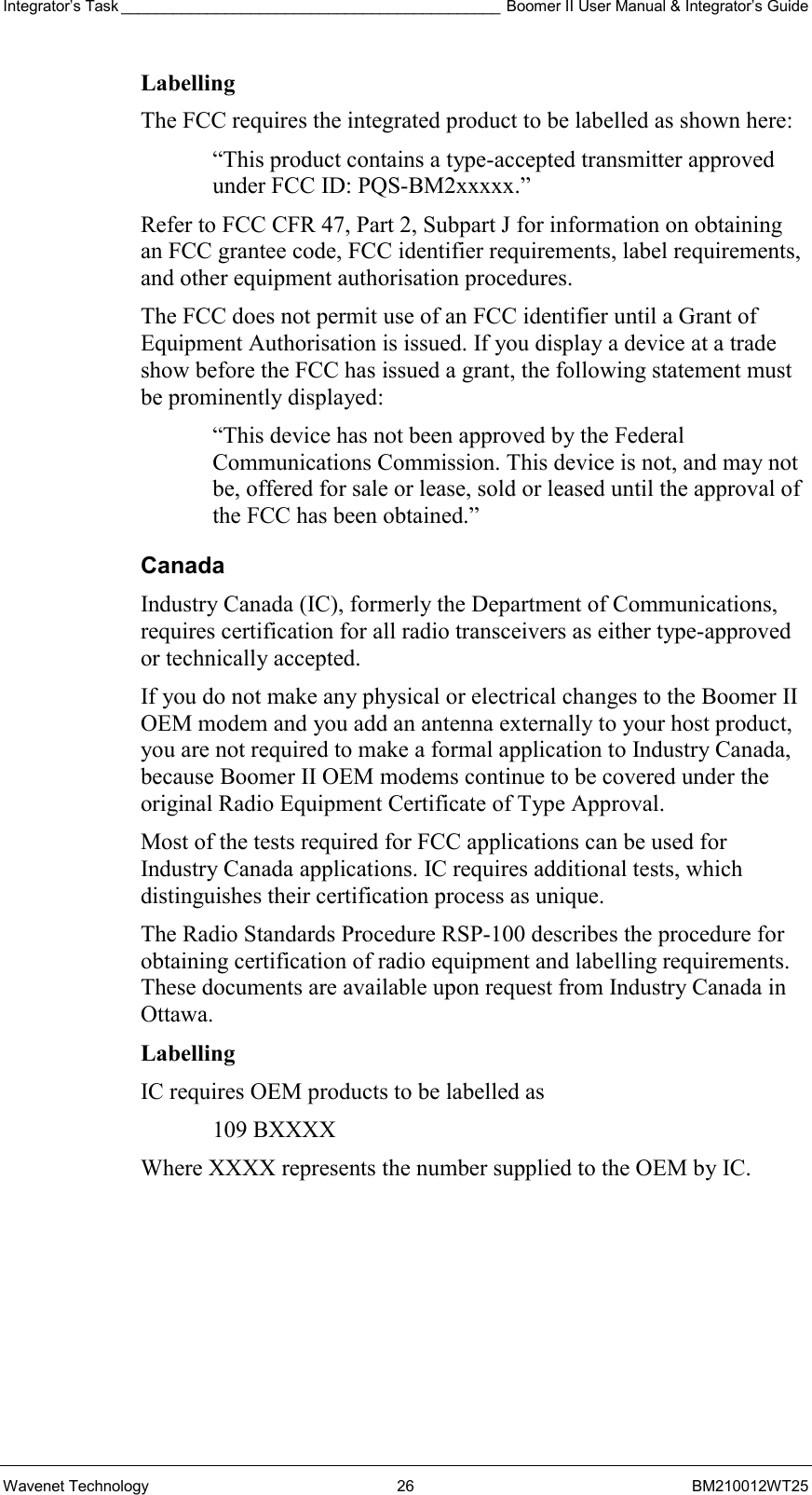 Integrator’s Task ____________________________________________ Boomer II User Manual &amp; Integrator’s Guide Wavenet Technology  26  BM210012WT25 Labelling  The FCC requires the integrated product to be labelled as shown here: “This product contains a type-accepted transmitter approved under FCC ID: PQS-BM2xxxxx.” Refer to FCC CFR 47, Part 2, Subpart J for information on obtaining an FCC grantee code, FCC identifier requirements, label requirements, and other equipment authorisation procedures. The FCC does not permit use of an FCC identifier until a Grant of Equipment Authorisation is issued. If you display a device at a trade show before the FCC has issued a grant, the following statement must be prominently displayed: “This device has not been approved by the Federal Communications Commission. This device is not, and may not be, offered for sale or lease, sold or leased until the approval of the FCC has been obtained.” Canada Industry Canada (IC), formerly the Department of Communications, requires certification for all radio transceivers as either type-approved or technically accepted. If you do not make any physical or electrical changes to the Boomer II OEM modem and you add an antenna externally to your host product, you are not required to make a formal application to Industry Canada, because Boomer II OEM modems continue to be covered under the original Radio Equipment Certificate of Type Approval. Most of the tests required for FCC applications can be used for Industry Canada applications. IC requires additional tests, which distinguishes their certification process as unique. The Radio Standards Procedure RSP-100 describes the procedure for obtaining certification of radio equipment and labelling requirements. These documents are available upon request from Industry Canada in Ottawa. Labelling IC requires OEM products to be labelled as  109 BXXXX Where XXXX represents the number supplied to the OEM by IC.  