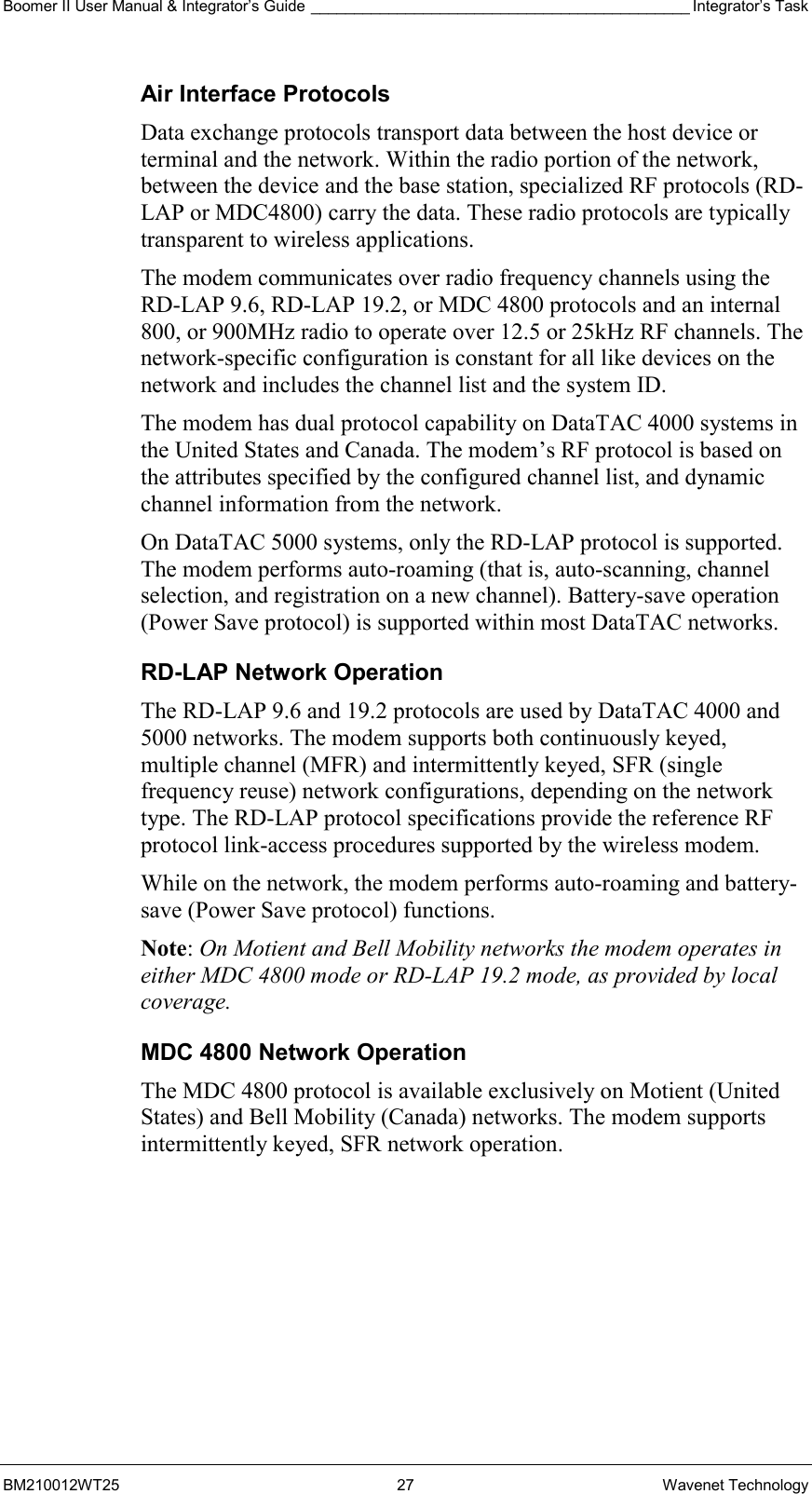 Boomer II User Manual &amp; Integrator’s Guide ____________________________________________ Integrator’s Task BM210012WT25 27 Wavenet Technology Air Interface Protocols Data exchange protocols transport data between the host device or terminal and the network. Within the radio portion of the network, between the device and the base station, specialized RF protocols (RD-LAP or MDC4800) carry the data. These radio protocols are typically transparent to wireless applications. The modem communicates over radio frequency channels using the RD-LAP 9.6, RD-LAP 19.2, or MDC 4800 protocols and an internal 800, or 900MHz radio to operate over 12.5 or 25kHz RF channels. The network-specific configuration is constant for all like devices on the network and includes the channel list and the system ID. The modem has dual protocol capability on DataTAC 4000 systems in the United States and Canada. The modem’s RF protocol is based on the attributes specified by the configured channel list, and dynamic channel information from the network. On DataTAC 5000 systems, only the RD-LAP protocol is supported. The modem performs auto-roaming (that is, auto-scanning, channel selection, and registration on a new channel). Battery-save operation (Power Save protocol) is supported within most DataTAC networks. RD-LAP Network Operation The RD-LAP 9.6 and 19.2 protocols are used by DataTAC 4000 and 5000 networks. The modem supports both continuously keyed, multiple channel (MFR) and intermittently keyed, SFR (single frequency reuse) network configurations, depending on the network type. The RD-LAP protocol specifications provide the reference RF protocol link-access procedures supported by the wireless modem. While on the network, the modem performs auto-roaming and battery-save (Power Save protocol) functions. Note: On Motient and Bell Mobility networks the modem operates in either MDC 4800 mode or RD-LAP 19.2 mode, as provided by local coverage. MDC 4800 Network Operation The MDC 4800 protocol is available exclusively on Motient (United States) and Bell Mobility (Canada) networks. The modem supports intermittently keyed, SFR network operation.      