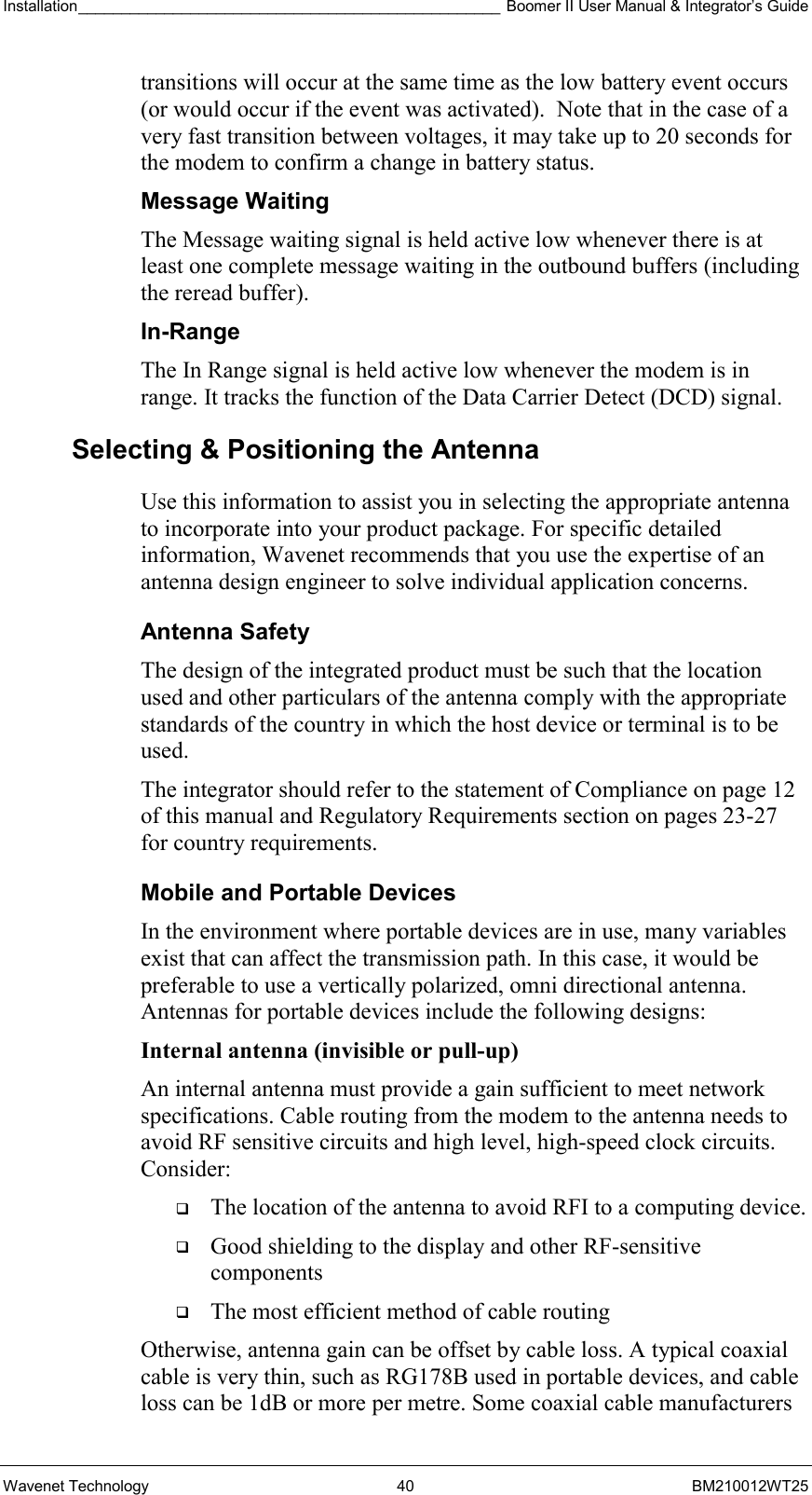 Installation_________________________________________________ Boomer II User Manual &amp; Integrator’s Guide  Wavenet Technology  40  BM210012WT25 transitions will occur at the same time as the low battery event occurs (or would occur if the event was activated).  Note that in the case of a very fast transition between voltages, it may take up to 20 seconds for the modem to confirm a change in battery status. Message Waiting The Message waiting signal is held active low whenever there is at least one complete message waiting in the outbound buffers (including the reread buffer). In-Range The In Range signal is held active low whenever the modem is in range. It tracks the function of the Data Carrier Detect (DCD) signal.  Selecting &amp; Positioning the Antenna  Use this information to assist you in selecting the appropriate antenna to incorporate into your product package. For specific detailed information, Wavenet recommends that you use the expertise of an antenna design engineer to solve individual application concerns. Antenna Safety The design of the integrated product must be such that the location used and other particulars of the antenna comply with the appropriate standards of the country in which the host device or terminal is to be used. The integrator should refer to the statement of Compliance on page 12 of this manual and Regulatory Requirements section on pages 23-27 for country requirements. Mobile and Portable Devices In the environment where portable devices are in use, many variables exist that can affect the transmission path. In this case, it would be preferable to use a vertically polarized, omni directional antenna. Antennas for portable devices include the following designs: Internal antenna (invisible or pull-up)  An internal antenna must provide a gain sufficient to meet network specifications. Cable routing from the modem to the antenna needs to avoid RF sensitive circuits and high level, high-speed clock circuits. Consider:   The location of the antenna to avoid RFI to a computing device.   Good shielding to the display and other RF-sensitive components   The most efficient method of cable routing Otherwise, antenna gain can be offset by cable loss. A typical coaxial cable is very thin, such as RG178B used in portable devices, and cable loss can be 1dB or more per metre. Some coaxial cable manufacturers 