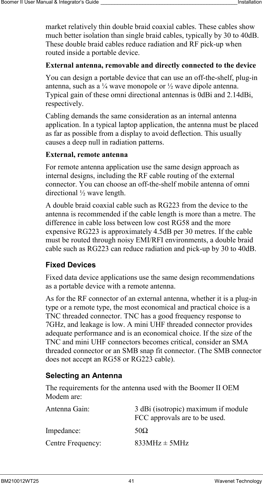 Boomer II User Manual &amp; Integrator’s Guide _________________________________________________Installation  BM210012WT25 41 Wavenet Technology market relatively thin double braid coaxial cables. These cables show much better isolation than single braid cables, typically by 30 to 40dB. These double braid cables reduce radiation and RF pick-up when routed inside a portable device. External antenna, removable and directly connected to the device  You can design a portable device that can use an off-the-shelf, plug-in antenna, such as a ¼ wave monopole or ½ wave dipole antenna. Typical gain of these omni directional antennas is 0dBi and 2.14dBi, respectively. Cabling demands the same consideration as an internal antenna application. In a typical laptop application, the antenna must be placed as far as possible from a display to avoid deflection. This usually causes a deep null in radiation patterns. External, remote antenna  For remote antenna application use the same design approach as internal designs, including the RF cable routing of the external connector. You can choose an off-the-shelf mobile antenna of omni directional ½ wave length.  A double braid coaxial cable such as RG223 from the device to the antenna is recommended if the cable length is more than a metre. The difference in cable loss between low cost RG58 and the more expensive RG223 is approximately 4.5dB per 30 metres. If the cable must be routed through noisy EMI/RFI environments, a double braid cable such as RG223 can reduce radiation and pick-up by 30 to 40dB. Fixed Devices Fixed data device applications use the same design recommendations as a portable device with a remote antenna. As for the RF connector of an external antenna, whether it is a plug-in type or a remote type, the most economical and practical choice is a TNC threaded connector. TNC has a good frequency response to 7GHz, and leakage is low. A mini UHF threaded connector provides adequate performance and is an economical choice. If the size of the TNC and mini UHF connectors becomes critical, consider an SMA threaded connector or an SMB snap fit connector. (The SMB connector does not accept an RG58 or RG223 cable). Selecting an Antenna The requirements for the antenna used with the Boomer II OEM Modem are: Antenna Gain:  3 dBi (isotropic) maximum if module FCC approvals are to be used. Impedance: 50Ω Centre Frequency:  833MHz ± 5MHz 