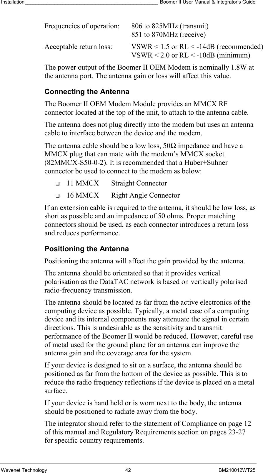 Installation_________________________________________________ Boomer II User Manual &amp; Integrator’s Guide  Wavenet Technology  42  BM210012WT25 Frequencies of operation:  806 to 825MHz (transmit)    851 to 870MHz (receive) Acceptable return loss:  VSWR &lt; 1.5 or RL &lt; -14dB (recommended)    VSWR &lt; 2.0 or RL &lt; -10dB (minimum) The power output of the Boomer II OEM Modem is nominally 1.8W at the antenna port. The antenna gain or loss will affect this value. Connecting the Antenna The Boomer II OEM Modem Module provides an MMCX RF connector located at the top of the unit, to attach to the antenna cable.  The antenna does not plug directly into the modem but uses an antenna cable to interface between the device and the modem. The antenna cable should be a low loss, 50Ω impedance and have a MMCX plug that can mate with the modem’s MMCX socket (82MMCX-S50-0-2). It is recommended that a Huber+Suhner connector be used to connect to the modem as below:   11 MMCX  Straight Connector   16 MMCX  Right Angle Connector If an extension cable is required to the antenna, it should be low loss, as short as possible and an impedance of 50 ohms. Proper matching connectors should be used, as each connector introduces a return loss and reduces performance. Positioning the Antenna Positioning the antenna will affect the gain provided by the antenna. The antenna should be orientated so that it provides vertical polarisation as the DataTAC network is based on vertically polarised radio-frequency transmission. The antenna should be located as far from the active electronics of the computing device as possible. Typically, a metal case of a computing device and its internal components may attenuate the signal in certain directions. This is undesirable as the sensitivity and transmit performance of the Boomer II would be reduced. However, careful use of metal used for the ground plane for an antenna can improve the antenna gain and the coverage area for the system. If your device is designed to sit on a surface, the antenna should be positioned as far from the bottom of the device as possible. This is to reduce the radio frequency reflections if the device is placed on a metal surface. If your device is hand held or is worn next to the body, the antenna should be positioned to radiate away from the body. The integrator should refer to the statement of Compliance on page 12 of this manual and Regulatory Requirements section on pages 23-27 for specific country requirements. 